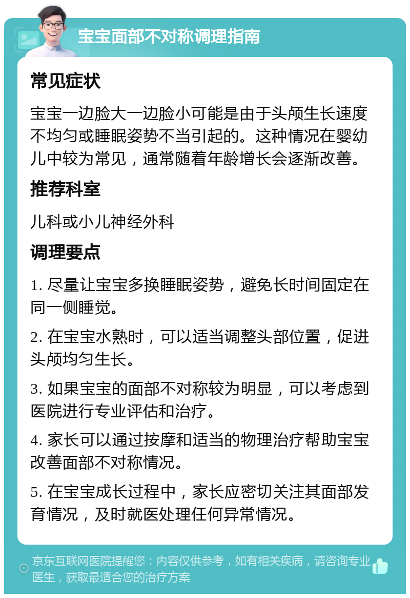 宝宝面部不对称调理指南 常见症状 宝宝一边脸大一边脸小可能是由于头颅生长速度不均匀或睡眠姿势不当引起的。这种情况在婴幼儿中较为常见，通常随着年龄增长会逐渐改善。 推荐科室 儿科或小儿神经外科 调理要点 1. 尽量让宝宝多换睡眠姿势，避免长时间固定在同一侧睡觉。 2. 在宝宝水熟时，可以适当调整头部位置，促进头颅均匀生长。 3. 如果宝宝的面部不对称较为明显，可以考虑到医院进行专业评估和治疗。 4. 家长可以通过按摩和适当的物理治疗帮助宝宝改善面部不对称情况。 5. 在宝宝成长过程中，家长应密切关注其面部发育情况，及时就医处理任何异常情况。