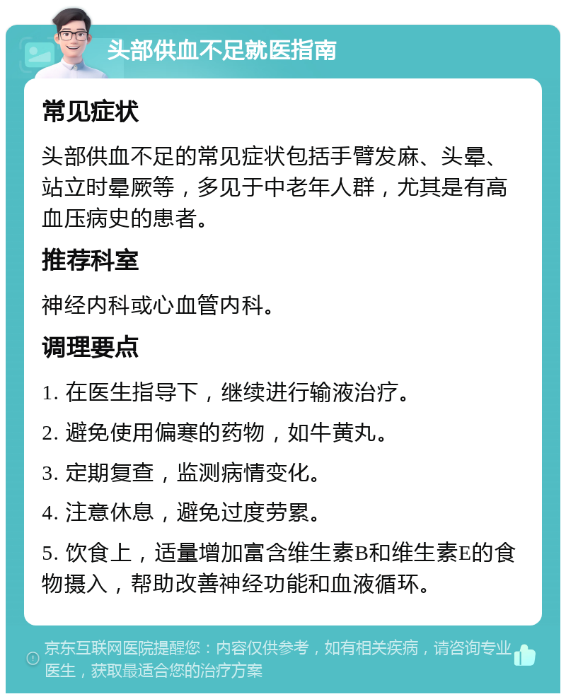 头部供血不足就医指南 常见症状 头部供血不足的常见症状包括手臂发麻、头晕、站立时晕厥等，多见于中老年人群，尤其是有高血压病史的患者。 推荐科室 神经内科或心血管内科。 调理要点 1. 在医生指导下，继续进行输液治疗。 2. 避免使用偏寒的药物，如牛黄丸。 3. 定期复查，监测病情变化。 4. 注意休息，避免过度劳累。 5. 饮食上，适量增加富含维生素B和维生素E的食物摄入，帮助改善神经功能和血液循环。