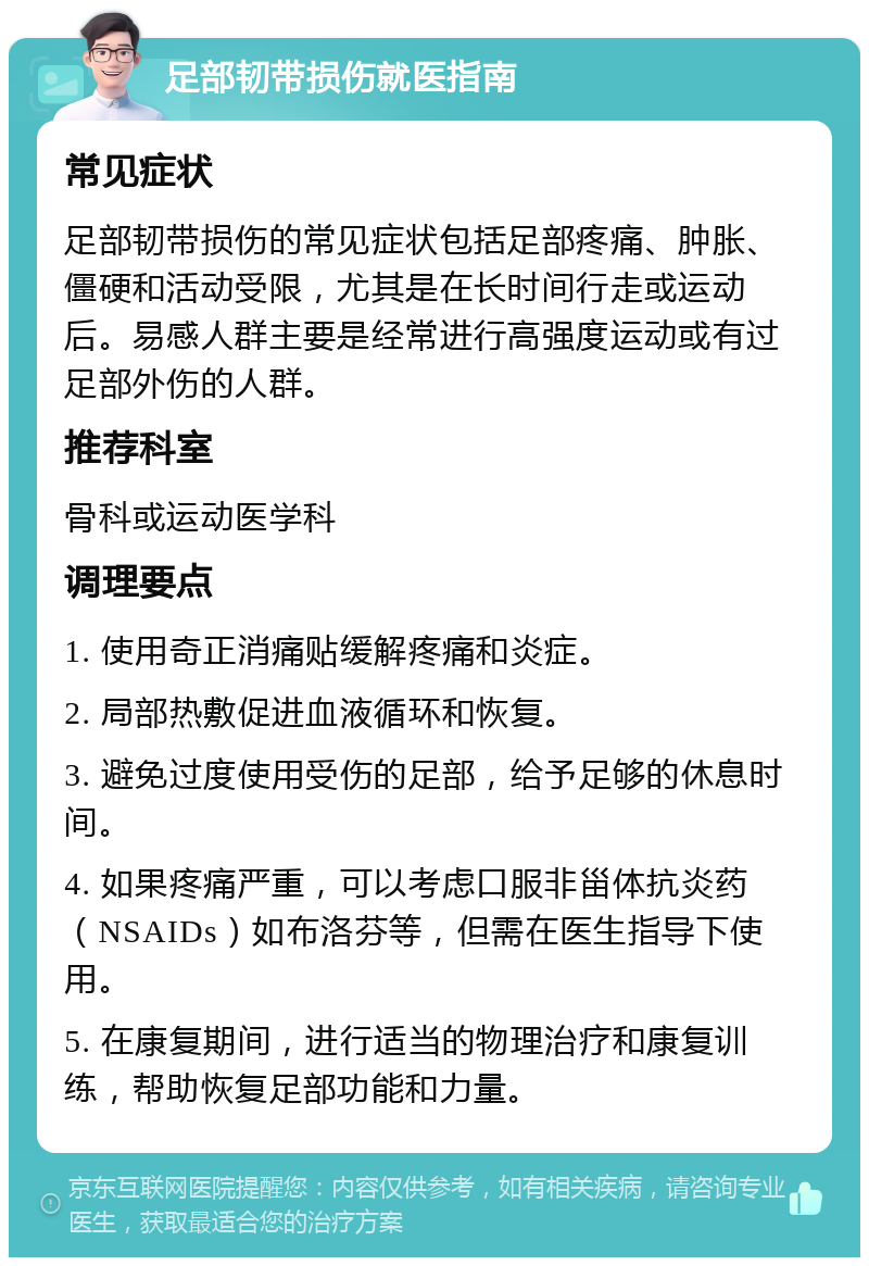 足部韧带损伤就医指南 常见症状 足部韧带损伤的常见症状包括足部疼痛、肿胀、僵硬和活动受限，尤其是在长时间行走或运动后。易感人群主要是经常进行高强度运动或有过足部外伤的人群。 推荐科室 骨科或运动医学科 调理要点 1. 使用奇正消痛贴缓解疼痛和炎症。 2. 局部热敷促进血液循环和恢复。 3. 避免过度使用受伤的足部，给予足够的休息时间。 4. 如果疼痛严重，可以考虑口服非甾体抗炎药（NSAIDs）如布洛芬等，但需在医生指导下使用。 5. 在康复期间，进行适当的物理治疗和康复训练，帮助恢复足部功能和力量。