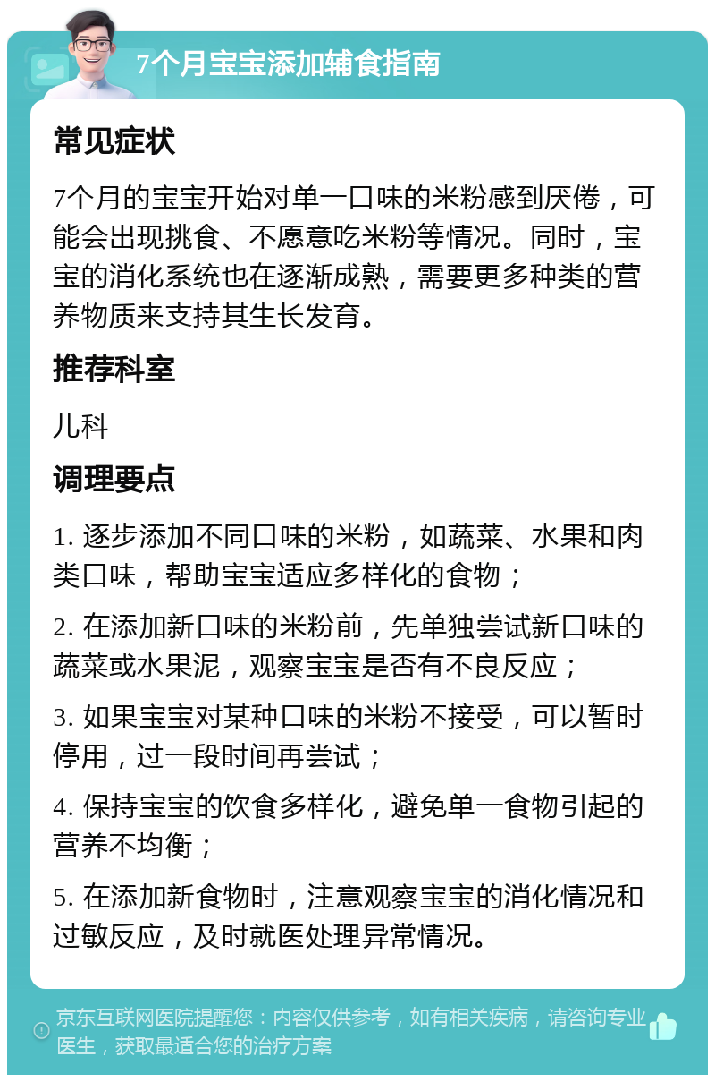 7个月宝宝添加辅食指南 常见症状 7个月的宝宝开始对单一口味的米粉感到厌倦，可能会出现挑食、不愿意吃米粉等情况。同时，宝宝的消化系统也在逐渐成熟，需要更多种类的营养物质来支持其生长发育。 推荐科室 儿科 调理要点 1. 逐步添加不同口味的米粉，如蔬菜、水果和肉类口味，帮助宝宝适应多样化的食物； 2. 在添加新口味的米粉前，先单独尝试新口味的蔬菜或水果泥，观察宝宝是否有不良反应； 3. 如果宝宝对某种口味的米粉不接受，可以暂时停用，过一段时间再尝试； 4. 保持宝宝的饮食多样化，避免单一食物引起的营养不均衡； 5. 在添加新食物时，注意观察宝宝的消化情况和过敏反应，及时就医处理异常情况。