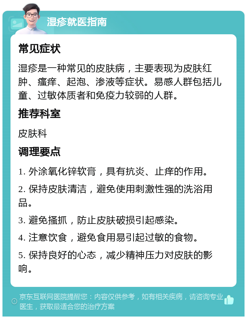 湿疹就医指南 常见症状 湿疹是一种常见的皮肤病，主要表现为皮肤红肿、瘙痒、起泡、渗液等症状。易感人群包括儿童、过敏体质者和免疫力较弱的人群。 推荐科室 皮肤科 调理要点 1. 外涂氧化锌软膏，具有抗炎、止痒的作用。 2. 保持皮肤清洁，避免使用刺激性强的洗浴用品。 3. 避免搔抓，防止皮肤破损引起感染。 4. 注意饮食，避免食用易引起过敏的食物。 5. 保持良好的心态，减少精神压力对皮肤的影响。