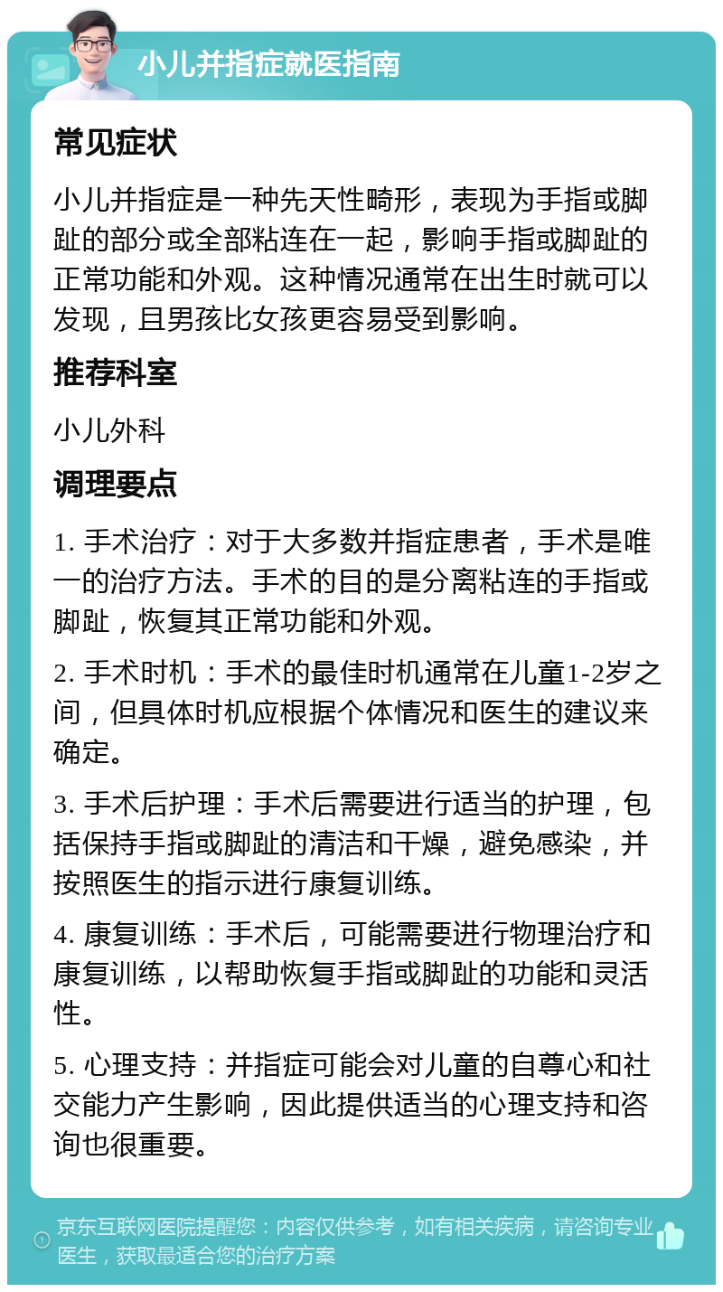 小儿并指症就医指南 常见症状 小儿并指症是一种先天性畸形，表现为手指或脚趾的部分或全部粘连在一起，影响手指或脚趾的正常功能和外观。这种情况通常在出生时就可以发现，且男孩比女孩更容易受到影响。 推荐科室 小儿外科 调理要点 1. 手术治疗：对于大多数并指症患者，手术是唯一的治疗方法。手术的目的是分离粘连的手指或脚趾，恢复其正常功能和外观。 2. 手术时机：手术的最佳时机通常在儿童1-2岁之间，但具体时机应根据个体情况和医生的建议来确定。 3. 手术后护理：手术后需要进行适当的护理，包括保持手指或脚趾的清洁和干燥，避免感染，并按照医生的指示进行康复训练。 4. 康复训练：手术后，可能需要进行物理治疗和康复训练，以帮助恢复手指或脚趾的功能和灵活性。 5. 心理支持：并指症可能会对儿童的自尊心和社交能力产生影响，因此提供适当的心理支持和咨询也很重要。