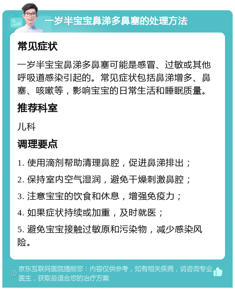 一岁半宝宝鼻涕多鼻塞的处理方法 常见症状 一岁半宝宝鼻涕多鼻塞可能是感冒、过敏或其他呼吸道感染引起的。常见症状包括鼻涕增多、鼻塞、咳嗽等，影响宝宝的日常生活和睡眠质量。 推荐科室 儿科 调理要点 1. 使用滴剂帮助清理鼻腔，促进鼻涕排出； 2. 保持室内空气湿润，避免干燥刺激鼻腔； 3. 注意宝宝的饮食和休息，增强免疫力； 4. 如果症状持续或加重，及时就医； 5. 避免宝宝接触过敏原和污染物，减少感染风险。