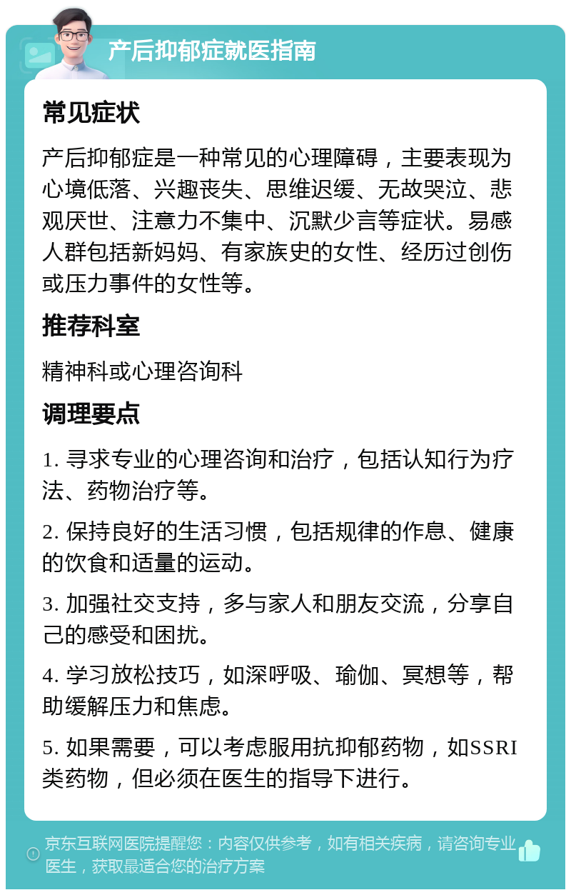 产后抑郁症就医指南 常见症状 产后抑郁症是一种常见的心理障碍，主要表现为心境低落、兴趣丧失、思维迟缓、无故哭泣、悲观厌世、注意力不集中、沉默少言等症状。易感人群包括新妈妈、有家族史的女性、经历过创伤或压力事件的女性等。 推荐科室 精神科或心理咨询科 调理要点 1. 寻求专业的心理咨询和治疗，包括认知行为疗法、药物治疗等。 2. 保持良好的生活习惯，包括规律的作息、健康的饮食和适量的运动。 3. 加强社交支持，多与家人和朋友交流，分享自己的感受和困扰。 4. 学习放松技巧，如深呼吸、瑜伽、冥想等，帮助缓解压力和焦虑。 5. 如果需要，可以考虑服用抗抑郁药物，如SSRI类药物，但必须在医生的指导下进行。