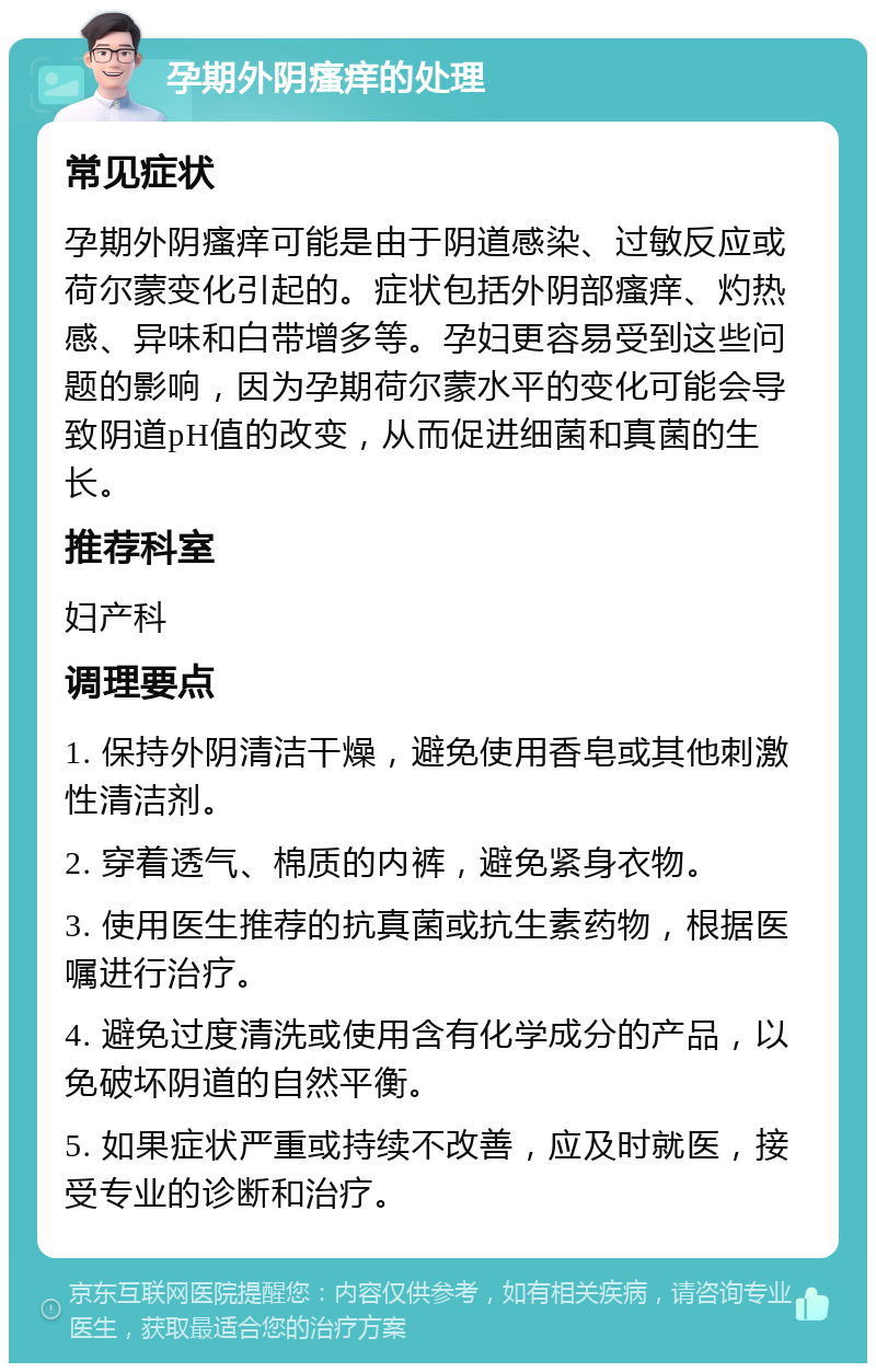 孕期外阴瘙痒的处理 常见症状 孕期外阴瘙痒可能是由于阴道感染、过敏反应或荷尔蒙变化引起的。症状包括外阴部瘙痒、灼热感、异味和白带增多等。孕妇更容易受到这些问题的影响，因为孕期荷尔蒙水平的变化可能会导致阴道pH值的改变，从而促进细菌和真菌的生长。 推荐科室 妇产科 调理要点 1. 保持外阴清洁干燥，避免使用香皂或其他刺激性清洁剂。 2. 穿着透气、棉质的内裤，避免紧身衣物。 3. 使用医生推荐的抗真菌或抗生素药物，根据医嘱进行治疗。 4. 避免过度清洗或使用含有化学成分的产品，以免破坏阴道的自然平衡。 5. 如果症状严重或持续不改善，应及时就医，接受专业的诊断和治疗。