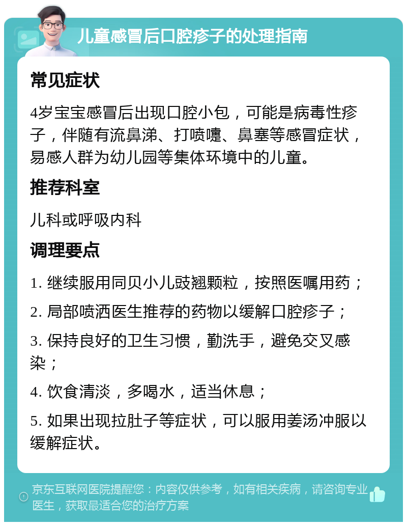 儿童感冒后口腔疹子的处理指南 常见症状 4岁宝宝感冒后出现口腔小包，可能是病毒性疹子，伴随有流鼻涕、打喷嚏、鼻塞等感冒症状，易感人群为幼儿园等集体环境中的儿童。 推荐科室 儿科或呼吸内科 调理要点 1. 继续服用同贝小儿豉翘颗粒，按照医嘱用药； 2. 局部喷洒医生推荐的药物以缓解口腔疹子； 3. 保持良好的卫生习惯，勤洗手，避免交叉感染； 4. 饮食清淡，多喝水，适当休息； 5. 如果出现拉肚子等症状，可以服用姜汤冲服以缓解症状。