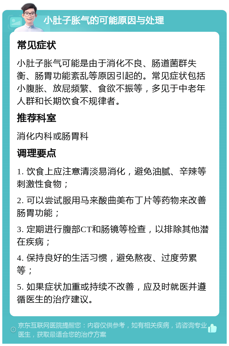 小肚子胀气的可能原因与处理 常见症状 小肚子胀气可能是由于消化不良、肠道菌群失衡、肠胃功能紊乱等原因引起的。常见症状包括小腹胀、放屁频繁、食欲不振等，多见于中老年人群和长期饮食不规律者。 推荐科室 消化内科或肠胃科 调理要点 1. 饮食上应注意清淡易消化，避免油腻、辛辣等刺激性食物； 2. 可以尝试服用马来酸曲美布丁片等药物来改善肠胃功能； 3. 定期进行腹部CT和肠镜等检查，以排除其他潜在疾病； 4. 保持良好的生活习惯，避免熬夜、过度劳累等； 5. 如果症状加重或持续不改善，应及时就医并遵循医生的治疗建议。