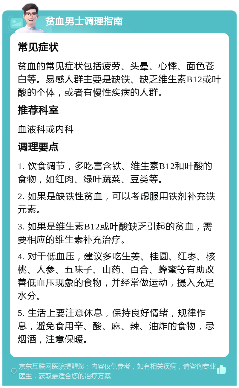 贫血男士调理指南 常见症状 贫血的常见症状包括疲劳、头晕、心悸、面色苍白等。易感人群主要是缺铁、缺乏维生素B12或叶酸的个体，或者有慢性疾病的人群。 推荐科室 血液科或内科 调理要点 1. 饮食调节，多吃富含铁、维生素B12和叶酸的食物，如红肉、绿叶蔬菜、豆类等。 2. 如果是缺铁性贫血，可以考虑服用铁剂补充铁元素。 3. 如果是维生素B12或叶酸缺乏引起的贫血，需要相应的维生素补充治疗。 4. 对于低血压，建议多吃生姜、桂圆、红枣、核桃、人参、五味子、山药、百合、蜂蜜等有助改善低血压现象的食物，并经常做运动，摄入充足水分。 5. 生活上要注意休息，保持良好情绪，规律作息，避免食用辛、酸、麻、辣、油炸的食物，忌烟酒，注意保暖。