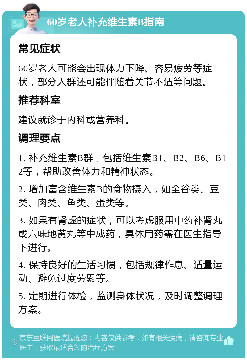 60岁老人补充维生素B指南 常见症状 60岁老人可能会出现体力下降、容易疲劳等症状，部分人群还可能伴随着关节不适等问题。 推荐科室 建议就诊于内科或营养科。 调理要点 1. 补充维生素B群，包括维生素B1、B2、B6、B12等，帮助改善体力和精神状态。 2. 增加富含维生素B的食物摄入，如全谷类、豆类、肉类、鱼类、蛋类等。 3. 如果有肾虚的症状，可以考虑服用中药补肾丸或六味地黄丸等中成药，具体用药需在医生指导下进行。 4. 保持良好的生活习惯，包括规律作息、适量运动、避免过度劳累等。 5. 定期进行体检，监测身体状况，及时调整调理方案。