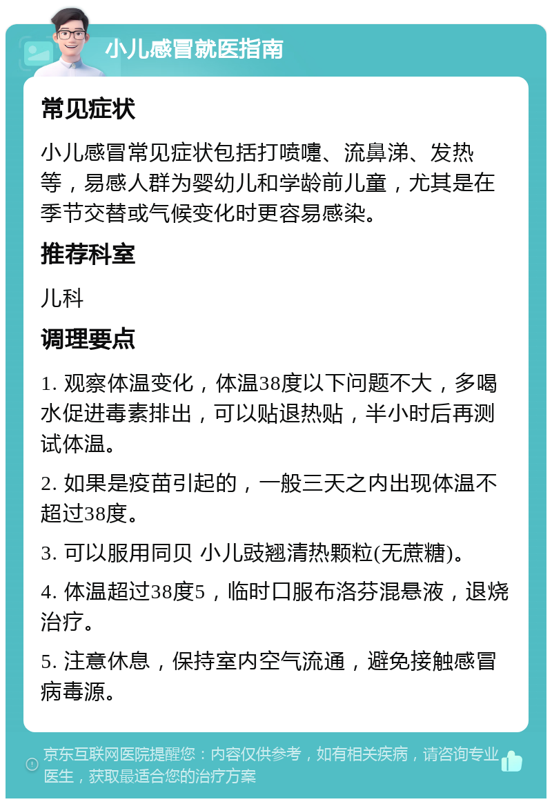 小儿感冒就医指南 常见症状 小儿感冒常见症状包括打喷嚏、流鼻涕、发热等，易感人群为婴幼儿和学龄前儿童，尤其是在季节交替或气候变化时更容易感染。 推荐科室 儿科 调理要点 1. 观察体温变化，体温38度以下问题不大，多喝水促进毒素排出，可以贴退热贴，半小时后再测试体温。 2. 如果是疫苗引起的，一般三天之内出现体温不超过38度。 3. 可以服用同贝 小儿豉翘清热颗粒(无蔗糖)。 4. 体温超过38度5，临时口服布洛芬混悬液，退烧治疗。 5. 注意休息，保持室内空气流通，避免接触感冒病毒源。