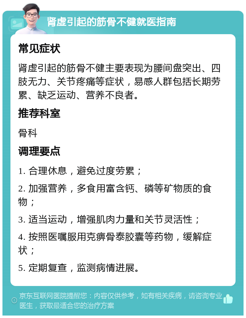 肾虚引起的筋骨不健就医指南 常见症状 肾虚引起的筋骨不健主要表现为腰间盘突出、四肢无力、关节疼痛等症状，易感人群包括长期劳累、缺乏运动、营养不良者。 推荐科室 骨科 调理要点 1. 合理休息，避免过度劳累； 2. 加强营养，多食用富含钙、磷等矿物质的食物； 3. 适当运动，增强肌肉力量和关节灵活性； 4. 按照医嘱服用克痹骨泰胶囊等药物，缓解症状； 5. 定期复查，监测病情进展。