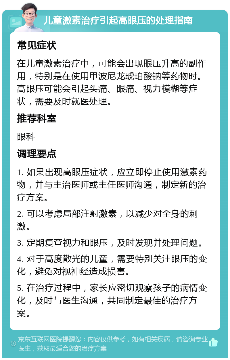 儿童激素治疗引起高眼压的处理指南 常见症状 在儿童激素治疗中，可能会出现眼压升高的副作用，特别是在使用甲波尼龙琥珀酸钠等药物时。高眼压可能会引起头痛、眼痛、视力模糊等症状，需要及时就医处理。 推荐科室 眼科 调理要点 1. 如果出现高眼压症状，应立即停止使用激素药物，并与主治医师或主任医师沟通，制定新的治疗方案。 2. 可以考虑局部注射激素，以减少对全身的刺激。 3. 定期复查视力和眼压，及时发现并处理问题。 4. 对于高度散光的儿童，需要特别关注眼压的变化，避免对视神经造成损害。 5. 在治疗过程中，家长应密切观察孩子的病情变化，及时与医生沟通，共同制定最佳的治疗方案。