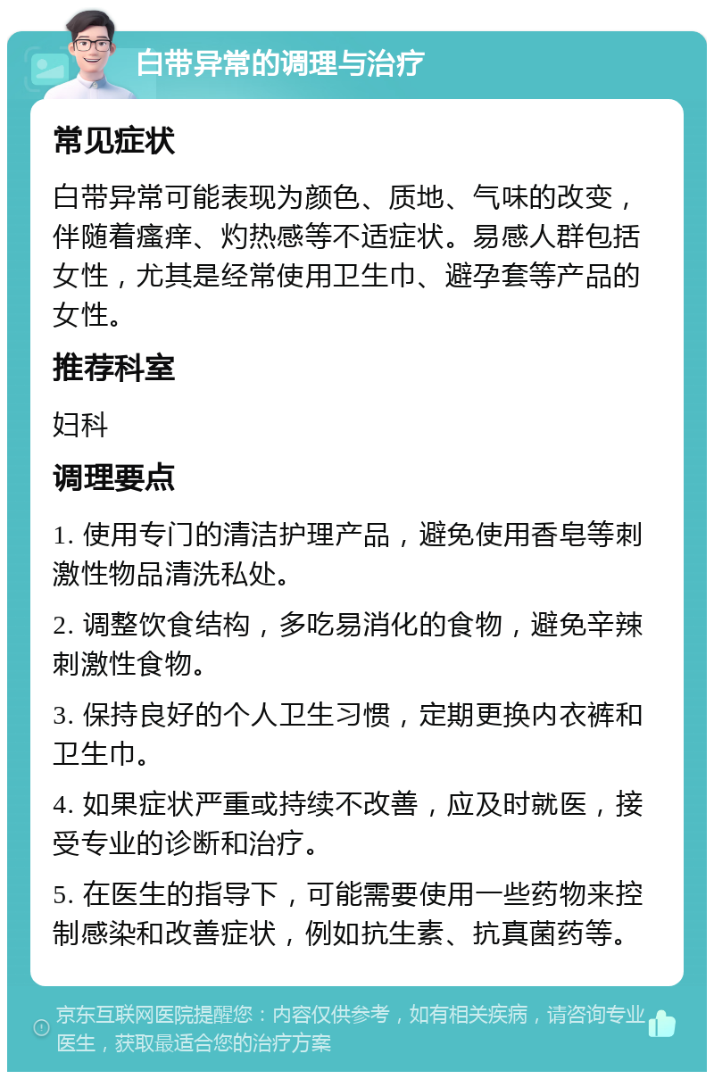 白带异常的调理与治疗 常见症状 白带异常可能表现为颜色、质地、气味的改变，伴随着瘙痒、灼热感等不适症状。易感人群包括女性，尤其是经常使用卫生巾、避孕套等产品的女性。 推荐科室 妇科 调理要点 1. 使用专门的清洁护理产品，避免使用香皂等刺激性物品清洗私处。 2. 调整饮食结构，多吃易消化的食物，避免辛辣刺激性食物。 3. 保持良好的个人卫生习惯，定期更换内衣裤和卫生巾。 4. 如果症状严重或持续不改善，应及时就医，接受专业的诊断和治疗。 5. 在医生的指导下，可能需要使用一些药物来控制感染和改善症状，例如抗生素、抗真菌药等。