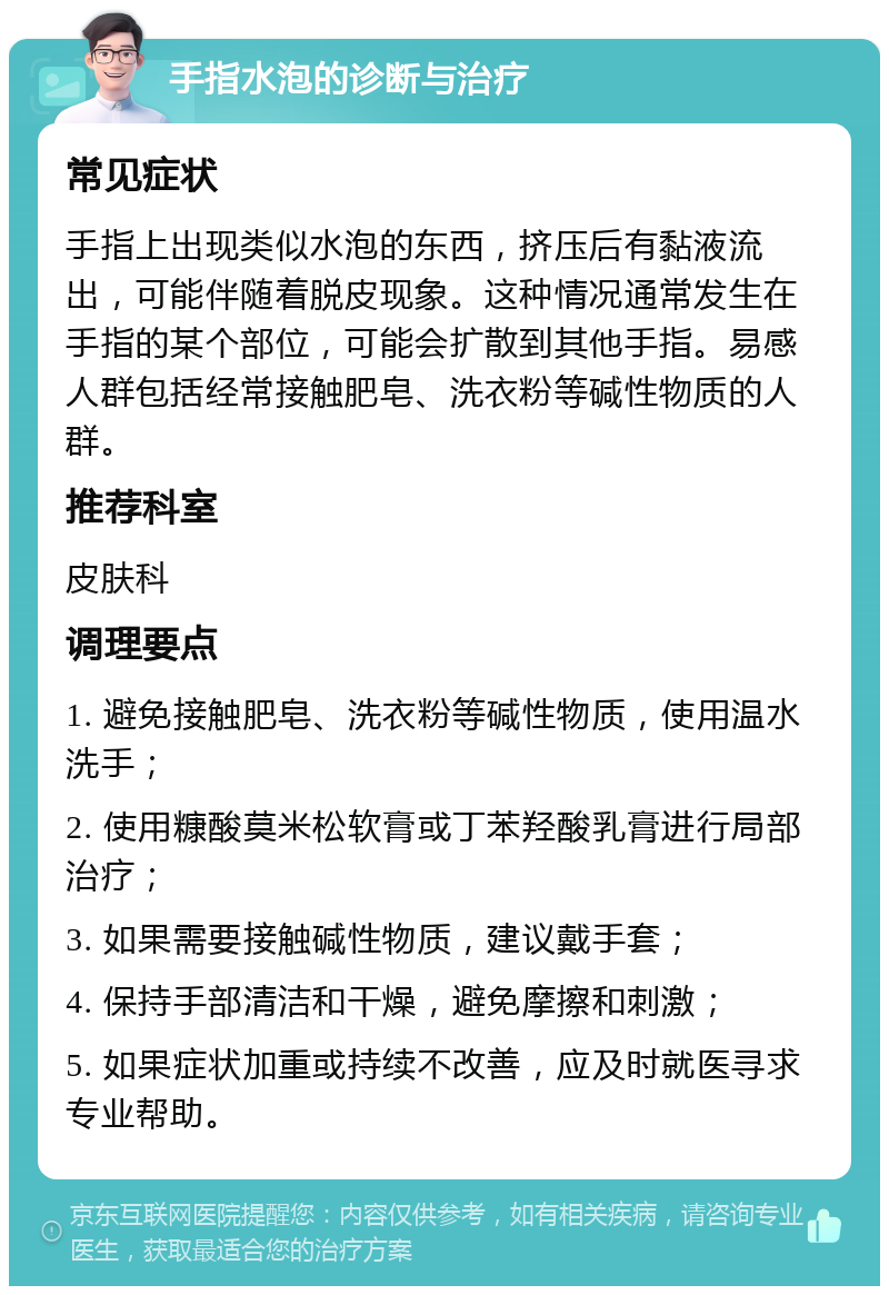 手指水泡的诊断与治疗 常见症状 手指上出现类似水泡的东西，挤压后有黏液流出，可能伴随着脱皮现象。这种情况通常发生在手指的某个部位，可能会扩散到其他手指。易感人群包括经常接触肥皂、洗衣粉等碱性物质的人群。 推荐科室 皮肤科 调理要点 1. 避免接触肥皂、洗衣粉等碱性物质，使用温水洗手； 2. 使用糠酸莫米松软膏或丁苯羟酸乳膏进行局部治疗； 3. 如果需要接触碱性物质，建议戴手套； 4. 保持手部清洁和干燥，避免摩擦和刺激； 5. 如果症状加重或持续不改善，应及时就医寻求专业帮助。