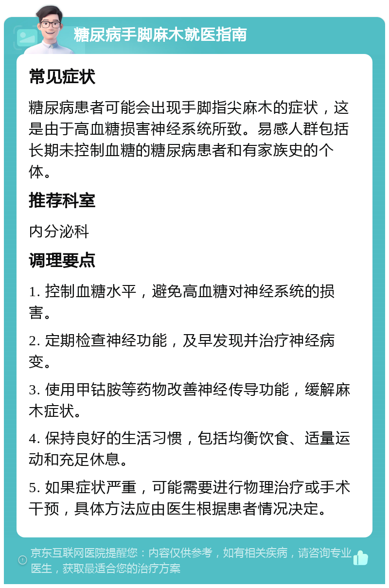 糖尿病手脚麻木就医指南 常见症状 糖尿病患者可能会出现手脚指尖麻木的症状，这是由于高血糖损害神经系统所致。易感人群包括长期未控制血糖的糖尿病患者和有家族史的个体。 推荐科室 内分泌科 调理要点 1. 控制血糖水平，避免高血糖对神经系统的损害。 2. 定期检查神经功能，及早发现并治疗神经病变。 3. 使用甲钴胺等药物改善神经传导功能，缓解麻木症状。 4. 保持良好的生活习惯，包括均衡饮食、适量运动和充足休息。 5. 如果症状严重，可能需要进行物理治疗或手术干预，具体方法应由医生根据患者情况决定。