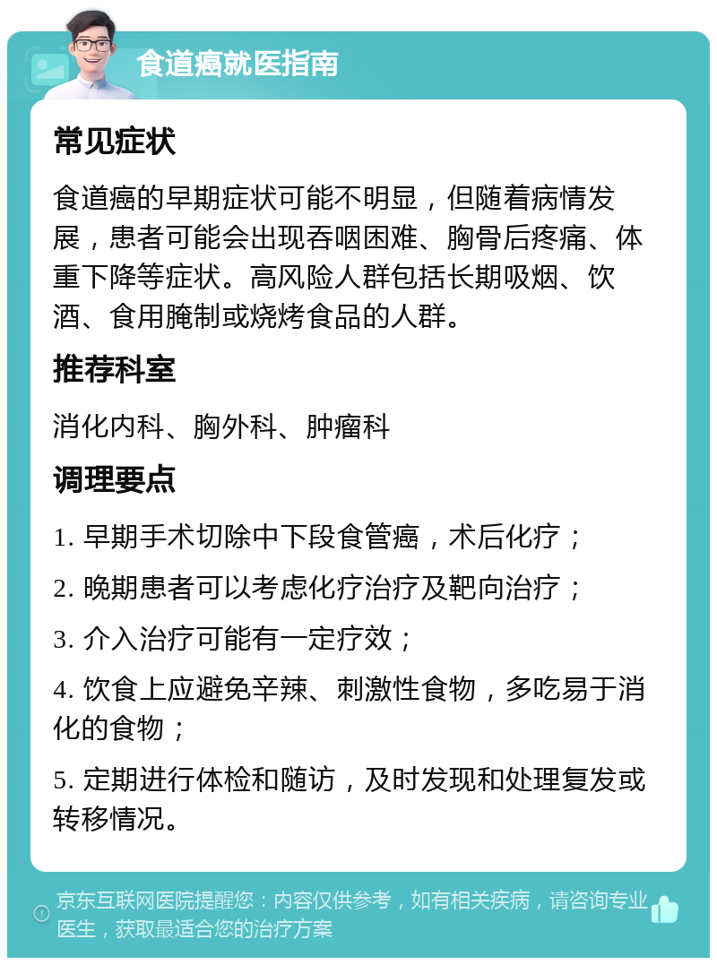 食道癌就医指南 常见症状 食道癌的早期症状可能不明显，但随着病情发展，患者可能会出现吞咽困难、胸骨后疼痛、体重下降等症状。高风险人群包括长期吸烟、饮酒、食用腌制或烧烤食品的人群。 推荐科室 消化内科、胸外科、肿瘤科 调理要点 1. 早期手术切除中下段食管癌，术后化疗； 2. 晚期患者可以考虑化疗治疗及靶向治疗； 3. 介入治疗可能有一定疗效； 4. 饮食上应避免辛辣、刺激性食物，多吃易于消化的食物； 5. 定期进行体检和随访，及时发现和处理复发或转移情况。