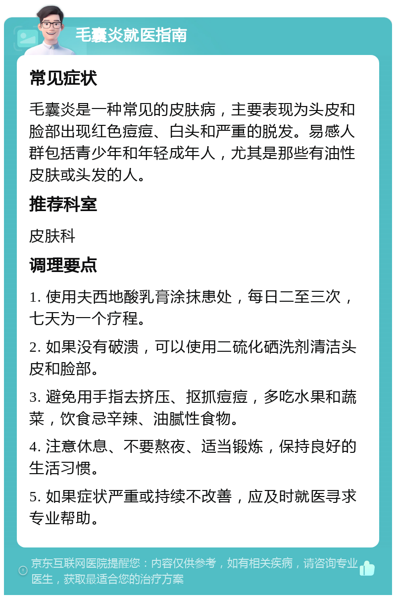 毛囊炎就医指南 常见症状 毛囊炎是一种常见的皮肤病，主要表现为头皮和脸部出现红色痘痘、白头和严重的脱发。易感人群包括青少年和年轻成年人，尤其是那些有油性皮肤或头发的人。 推荐科室 皮肤科 调理要点 1. 使用夫西地酸乳膏涂抹患处，每日二至三次，七天为一个疗程。 2. 如果没有破溃，可以使用二硫化硒洗剂清洁头皮和脸部。 3. 避免用手指去挤压、抠抓痘痘，多吃水果和蔬菜，饮食忌辛辣、油腻性食物。 4. 注意休息、不要熬夜、适当锻炼，保持良好的生活习惯。 5. 如果症状严重或持续不改善，应及时就医寻求专业帮助。