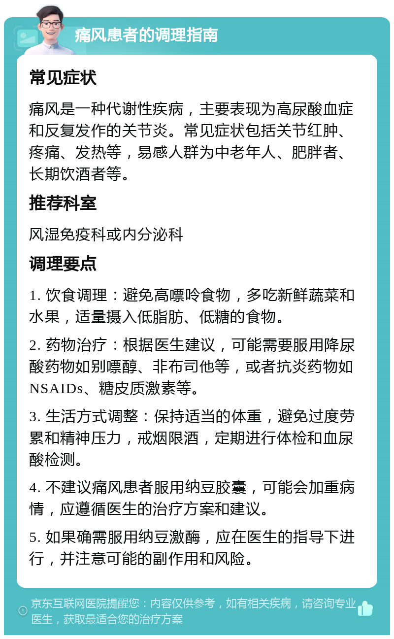 痛风患者的调理指南 常见症状 痛风是一种代谢性疾病，主要表现为高尿酸血症和反复发作的关节炎。常见症状包括关节红肿、疼痛、发热等，易感人群为中老年人、肥胖者、长期饮酒者等。 推荐科室 风湿免疫科或内分泌科 调理要点 1. 饮食调理：避免高嘌呤食物，多吃新鲜蔬菜和水果，适量摄入低脂肪、低糖的食物。 2. 药物治疗：根据医生建议，可能需要服用降尿酸药物如别嘌醇、非布司他等，或者抗炎药物如NSAIDs、糖皮质激素等。 3. 生活方式调整：保持适当的体重，避免过度劳累和精神压力，戒烟限酒，定期进行体检和血尿酸检测。 4. 不建议痛风患者服用纳豆胶囊，可能会加重病情，应遵循医生的治疗方案和建议。 5. 如果确需服用纳豆激酶，应在医生的指导下进行，并注意可能的副作用和风险。