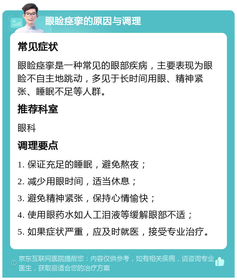 眼睑痉挛的原因与调理 常见症状 眼睑痉挛是一种常见的眼部疾病，主要表现为眼睑不自主地跳动，多见于长时间用眼、精神紧张、睡眠不足等人群。 推荐科室 眼科 调理要点 1. 保证充足的睡眠，避免熬夜； 2. 减少用眼时间，适当休息； 3. 避免精神紧张，保持心情愉快； 4. 使用眼药水如人工泪液等缓解眼部不适； 5. 如果症状严重，应及时就医，接受专业治疗。