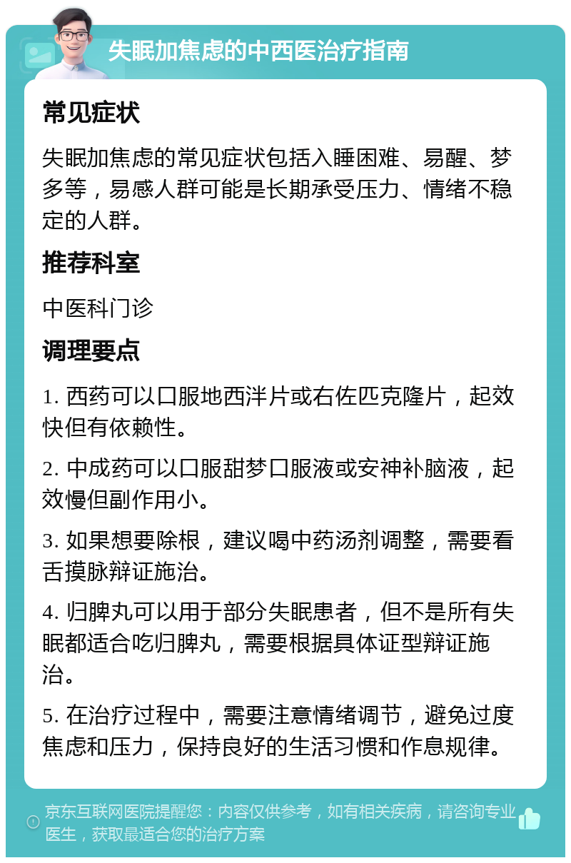 失眠加焦虑的中西医治疗指南 常见症状 失眠加焦虑的常见症状包括入睡困难、易醒、梦多等，易感人群可能是长期承受压力、情绪不稳定的人群。 推荐科室 中医科门诊 调理要点 1. 西药可以口服地西泮片或右佐匹克隆片，起效快但有依赖性。 2. 中成药可以口服甜梦口服液或安神补脑液，起效慢但副作用小。 3. 如果想要除根，建议喝中药汤剂调整，需要看舌摸脉辩证施治。 4. 归脾丸可以用于部分失眠患者，但不是所有失眠都适合吃归脾丸，需要根据具体证型辩证施治。 5. 在治疗过程中，需要注意情绪调节，避免过度焦虑和压力，保持良好的生活习惯和作息规律。