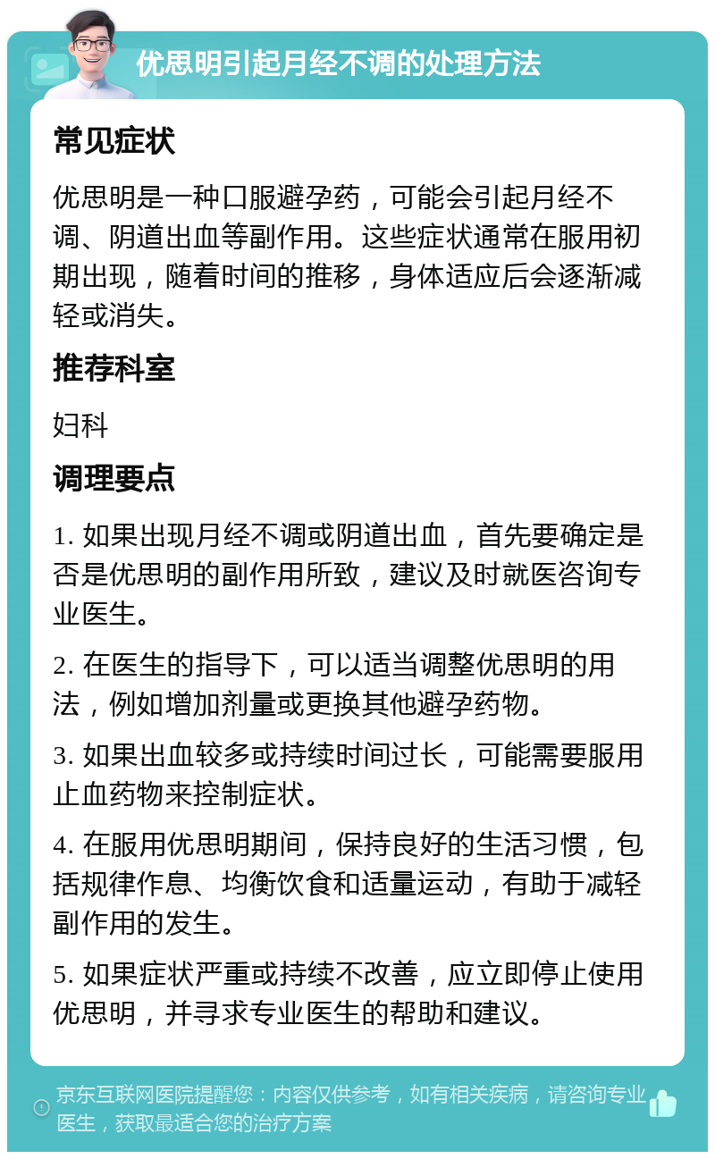 优思明引起月经不调的处理方法 常见症状 优思明是一种口服避孕药，可能会引起月经不调、阴道出血等副作用。这些症状通常在服用初期出现，随着时间的推移，身体适应后会逐渐减轻或消失。 推荐科室 妇科 调理要点 1. 如果出现月经不调或阴道出血，首先要确定是否是优思明的副作用所致，建议及时就医咨询专业医生。 2. 在医生的指导下，可以适当调整优思明的用法，例如增加剂量或更换其他避孕药物。 3. 如果出血较多或持续时间过长，可能需要服用止血药物来控制症状。 4. 在服用优思明期间，保持良好的生活习惯，包括规律作息、均衡饮食和适量运动，有助于减轻副作用的发生。 5. 如果症状严重或持续不改善，应立即停止使用优思明，并寻求专业医生的帮助和建议。