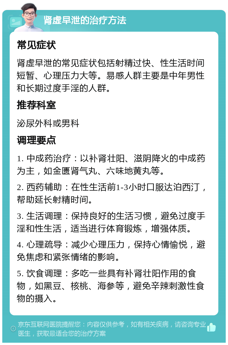 肾虚早泄的治疗方法 常见症状 肾虚早泄的常见症状包括射精过快、性生活时间短暂、心理压力大等。易感人群主要是中年男性和长期过度手淫的人群。 推荐科室 泌尿外科或男科 调理要点 1. 中成药治疗：以补肾壮阳、滋阴降火的中成药为主，如金匮肾气丸、六味地黄丸等。 2. 西药辅助：在性生活前1-3小时口服达泊西汀，帮助延长射精时间。 3. 生活调理：保持良好的生活习惯，避免过度手淫和性生活，适当进行体育锻炼，增强体质。 4. 心理疏导：减少心理压力，保持心情愉悦，避免焦虑和紧张情绪的影响。 5. 饮食调理：多吃一些具有补肾壮阳作用的食物，如黑豆、核桃、海参等，避免辛辣刺激性食物的摄入。