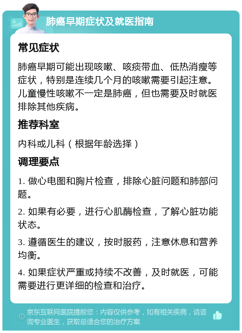 肺癌早期症状及就医指南 常见症状 肺癌早期可能出现咳嗽、咳痰带血、低热消瘦等症状，特别是连续几个月的咳嗽需要引起注意。儿童慢性咳嗽不一定是肺癌，但也需要及时就医排除其他疾病。 推荐科室 内科或儿科（根据年龄选择） 调理要点 1. 做心电图和胸片检查，排除心脏问题和肺部问题。 2. 如果有必要，进行心肌酶检查，了解心脏功能状态。 3. 遵循医生的建议，按时服药，注意休息和营养均衡。 4. 如果症状严重或持续不改善，及时就医，可能需要进行更详细的检查和治疗。