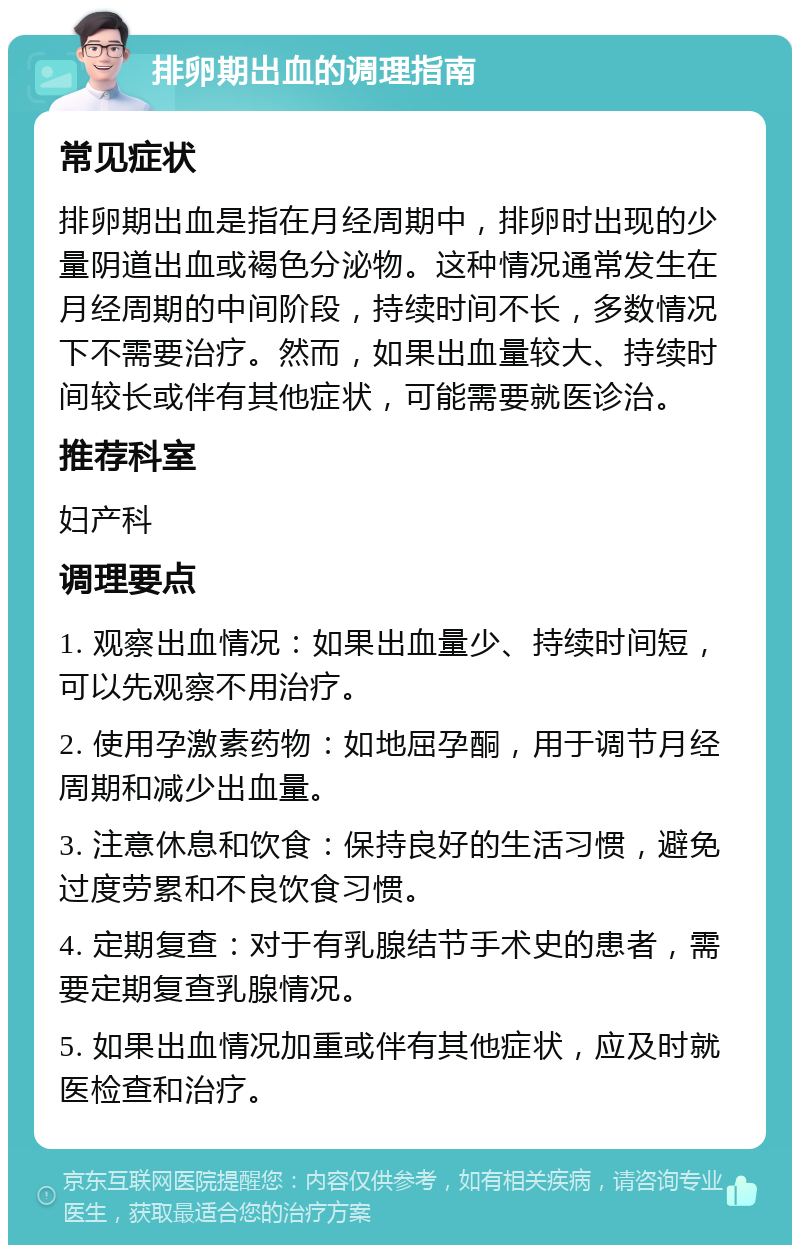 排卵期出血的调理指南 常见症状 排卵期出血是指在月经周期中，排卵时出现的少量阴道出血或褐色分泌物。这种情况通常发生在月经周期的中间阶段，持续时间不长，多数情况下不需要治疗。然而，如果出血量较大、持续时间较长或伴有其他症状，可能需要就医诊治。 推荐科室 妇产科 调理要点 1. 观察出血情况：如果出血量少、持续时间短，可以先观察不用治疗。 2. 使用孕激素药物：如地屈孕酮，用于调节月经周期和减少出血量。 3. 注意休息和饮食：保持良好的生活习惯，避免过度劳累和不良饮食习惯。 4. 定期复查：对于有乳腺结节手术史的患者，需要定期复查乳腺情况。 5. 如果出血情况加重或伴有其他症状，应及时就医检查和治疗。