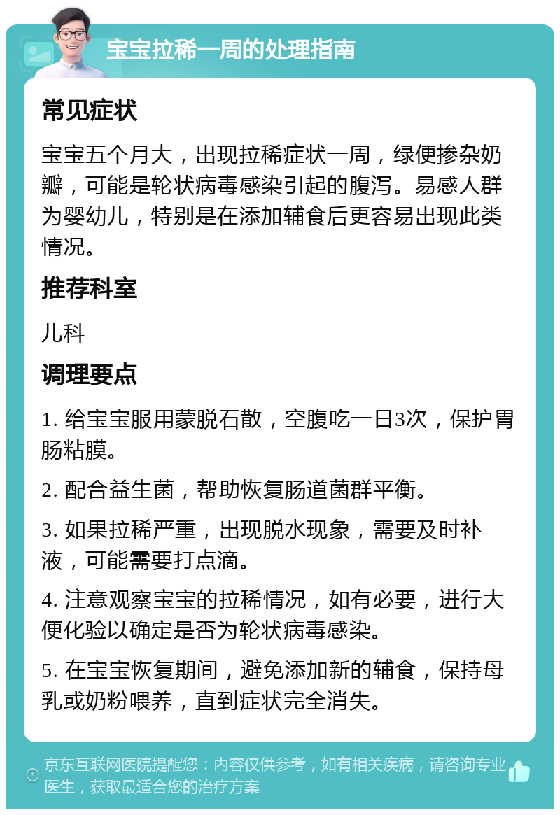 宝宝拉稀一周的处理指南 常见症状 宝宝五个月大，出现拉稀症状一周，绿便掺杂奶瓣，可能是轮状病毒感染引起的腹泻。易感人群为婴幼儿，特别是在添加辅食后更容易出现此类情况。 推荐科室 儿科 调理要点 1. 给宝宝服用蒙脱石散，空腹吃一日3次，保护胃肠粘膜。 2. 配合益生菌，帮助恢复肠道菌群平衡。 3. 如果拉稀严重，出现脱水现象，需要及时补液，可能需要打点滴。 4. 注意观察宝宝的拉稀情况，如有必要，进行大便化验以确定是否为轮状病毒感染。 5. 在宝宝恢复期间，避免添加新的辅食，保持母乳或奶粉喂养，直到症状完全消失。