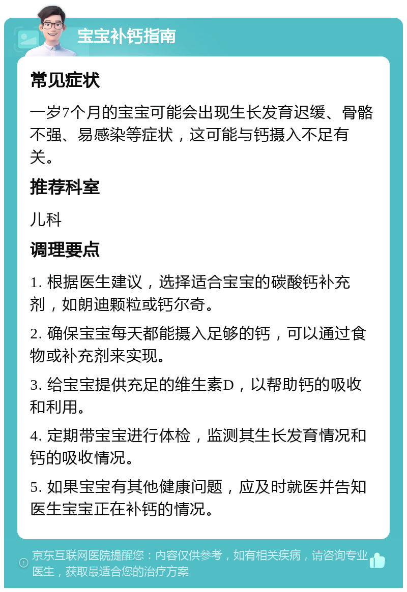 宝宝补钙指南 常见症状 一岁7个月的宝宝可能会出现生长发育迟缓、骨骼不强、易感染等症状，这可能与钙摄入不足有关。 推荐科室 儿科 调理要点 1. 根据医生建议，选择适合宝宝的碳酸钙补充剂，如朗迪颗粒或钙尔奇。 2. 确保宝宝每天都能摄入足够的钙，可以通过食物或补充剂来实现。 3. 给宝宝提供充足的维生素D，以帮助钙的吸收和利用。 4. 定期带宝宝进行体检，监测其生长发育情况和钙的吸收情况。 5. 如果宝宝有其他健康问题，应及时就医并告知医生宝宝正在补钙的情况。