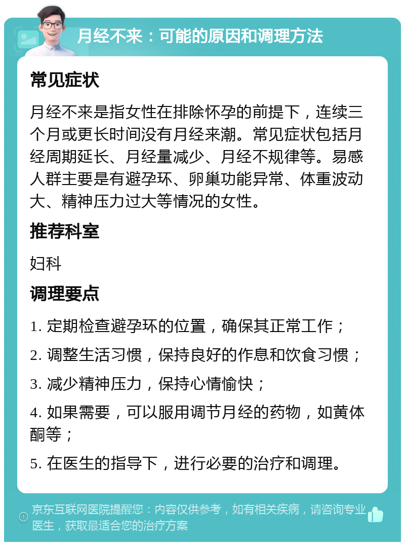 月经不来：可能的原因和调理方法 常见症状 月经不来是指女性在排除怀孕的前提下，连续三个月或更长时间没有月经来潮。常见症状包括月经周期延长、月经量减少、月经不规律等。易感人群主要是有避孕环、卵巢功能异常、体重波动大、精神压力过大等情况的女性。 推荐科室 妇科 调理要点 1. 定期检查避孕环的位置，确保其正常工作； 2. 调整生活习惯，保持良好的作息和饮食习惯； 3. 减少精神压力，保持心情愉快； 4. 如果需要，可以服用调节月经的药物，如黄体酮等； 5. 在医生的指导下，进行必要的治疗和调理。