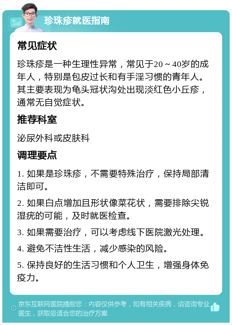 珍珠疹就医指南 常见症状 珍珠疹是一种生理性异常，常见于20～40岁的成年人，特别是包皮过长和有手淫习惯的青年人。其主要表现为龟头冠状沟处出现淡红色小丘疹，通常无自觉症状。 推荐科室 泌尿外科或皮肤科 调理要点 1. 如果是珍珠疹，不需要特殊治疗，保持局部清洁即可。 2. 如果白点增加且形状像菜花状，需要排除尖锐湿疣的可能，及时就医检查。 3. 如果需要治疗，可以考虑线下医院激光处理。 4. 避免不洁性生活，减少感染的风险。 5. 保持良好的生活习惯和个人卫生，增强身体免疫力。