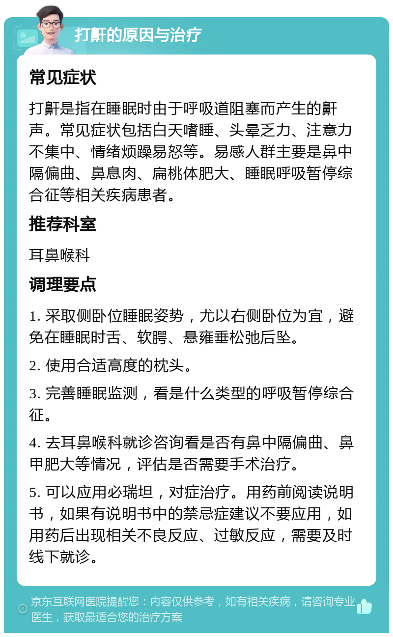 打鼾的原因与治疗 常见症状 打鼾是指在睡眠时由于呼吸道阻塞而产生的鼾声。常见症状包括白天嗜睡、头晕乏力、注意力不集中、情绪烦躁易怒等。易感人群主要是鼻中隔偏曲、鼻息肉、扁桃体肥大、睡眠呼吸暂停综合征等相关疾病患者。 推荐科室 耳鼻喉科 调理要点 1. 采取侧卧位睡眠姿势，尤以右侧卧位为宜，避免在睡眠时舌、软腭、悬雍垂松弛后坠。 2. 使用合适高度的枕头。 3. 完善睡眠监测，看是什么类型的呼吸暂停综合征。 4. 去耳鼻喉科就诊咨询看是否有鼻中隔偏曲、鼻甲肥大等情况，评估是否需要手术治疗。 5. 可以应用必瑞坦，对症治疗。用药前阅读说明书，如果有说明书中的禁忌症建议不要应用，如用药后出现相关不良反应、过敏反应，需要及时线下就诊。