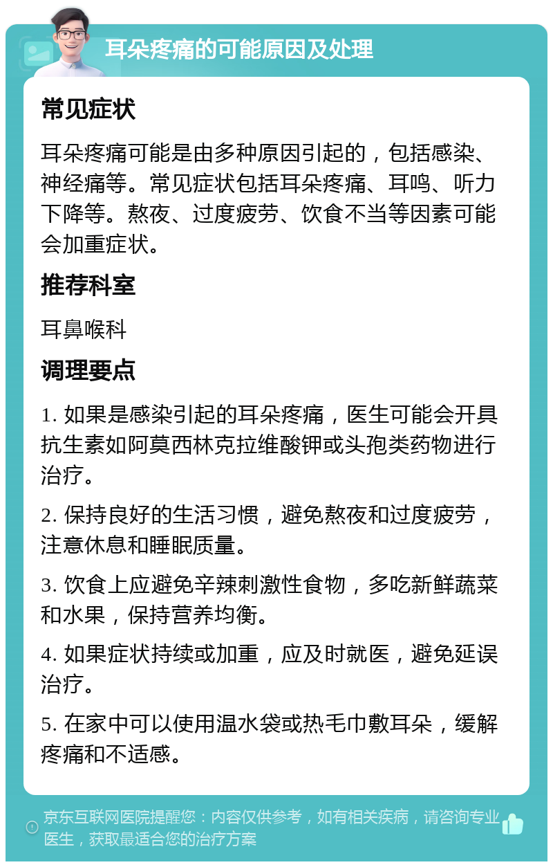 耳朵疼痛的可能原因及处理 常见症状 耳朵疼痛可能是由多种原因引起的，包括感染、神经痛等。常见症状包括耳朵疼痛、耳鸣、听力下降等。熬夜、过度疲劳、饮食不当等因素可能会加重症状。 推荐科室 耳鼻喉科 调理要点 1. 如果是感染引起的耳朵疼痛，医生可能会开具抗生素如阿莫西林克拉维酸钾或头孢类药物进行治疗。 2. 保持良好的生活习惯，避免熬夜和过度疲劳，注意休息和睡眠质量。 3. 饮食上应避免辛辣刺激性食物，多吃新鲜蔬菜和水果，保持营养均衡。 4. 如果症状持续或加重，应及时就医，避免延误治疗。 5. 在家中可以使用温水袋或热毛巾敷耳朵，缓解疼痛和不适感。