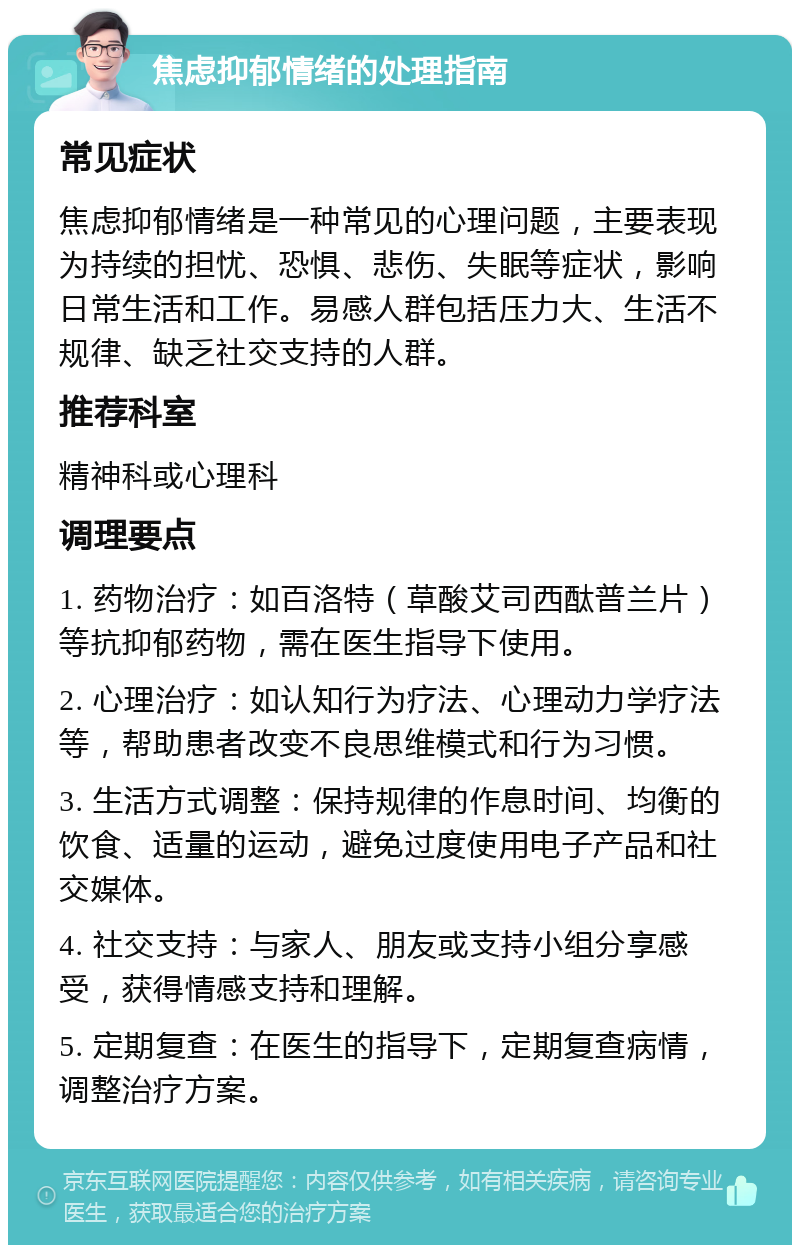 焦虑抑郁情绪的处理指南 常见症状 焦虑抑郁情绪是一种常见的心理问题，主要表现为持续的担忧、恐惧、悲伤、失眠等症状，影响日常生活和工作。易感人群包括压力大、生活不规律、缺乏社交支持的人群。 推荐科室 精神科或心理科 调理要点 1. 药物治疗：如百洛特（草酸艾司西酞普兰片）等抗抑郁药物，需在医生指导下使用。 2. 心理治疗：如认知行为疗法、心理动力学疗法等，帮助患者改变不良思维模式和行为习惯。 3. 生活方式调整：保持规律的作息时间、均衡的饮食、适量的运动，避免过度使用电子产品和社交媒体。 4. 社交支持：与家人、朋友或支持小组分享感受，获得情感支持和理解。 5. 定期复查：在医生的指导下，定期复查病情，调整治疗方案。