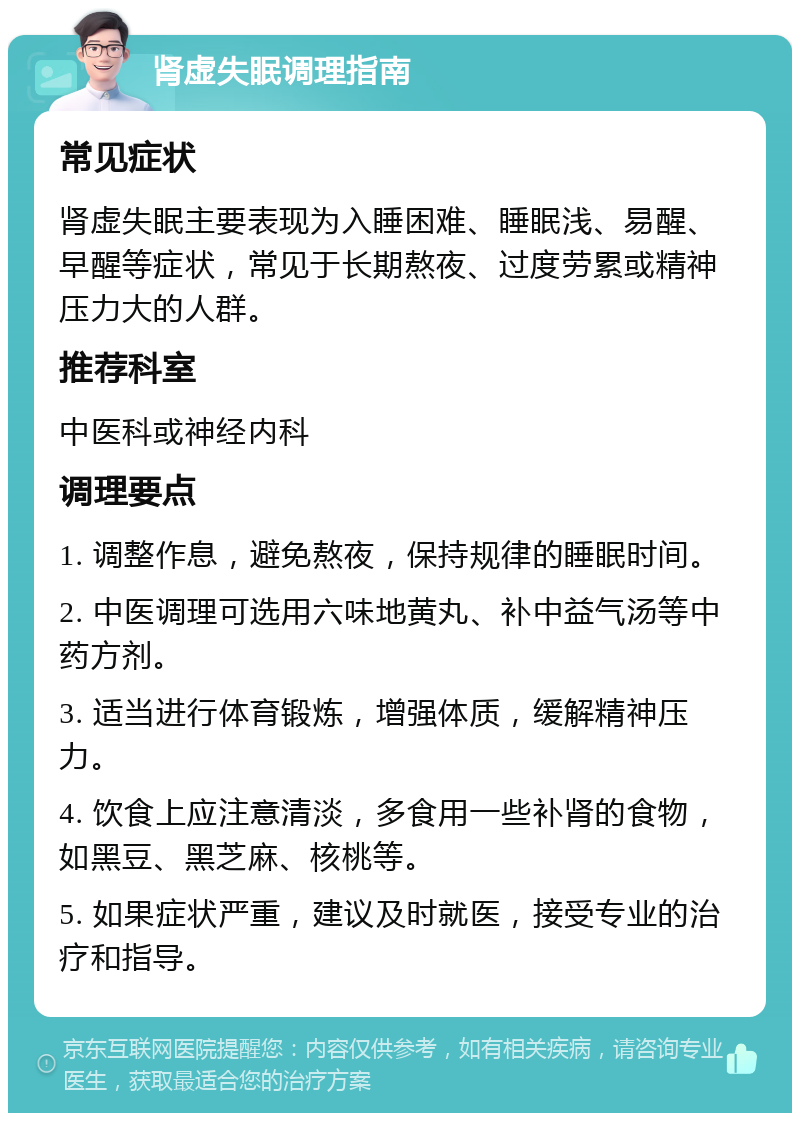 肾虚失眠调理指南 常见症状 肾虚失眠主要表现为入睡困难、睡眠浅、易醒、早醒等症状，常见于长期熬夜、过度劳累或精神压力大的人群。 推荐科室 中医科或神经内科 调理要点 1. 调整作息，避免熬夜，保持规律的睡眠时间。 2. 中医调理可选用六味地黄丸、补中益气汤等中药方剂。 3. 适当进行体育锻炼，增强体质，缓解精神压力。 4. 饮食上应注意清淡，多食用一些补肾的食物，如黑豆、黑芝麻、核桃等。 5. 如果症状严重，建议及时就医，接受专业的治疗和指导。