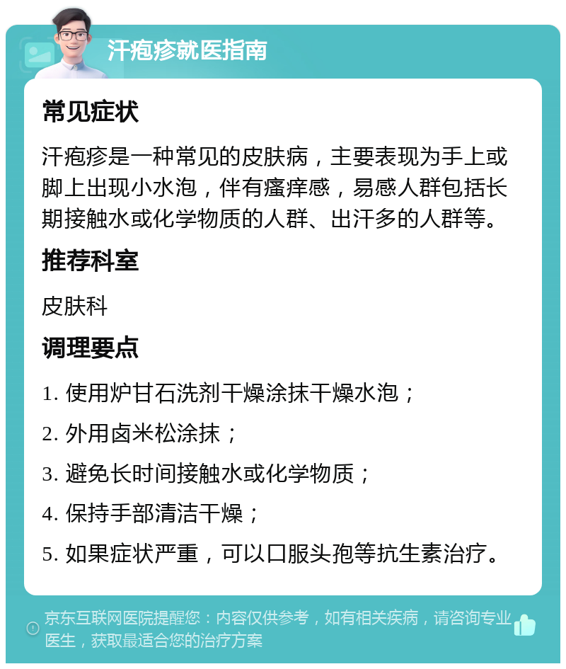 汗疱疹就医指南 常见症状 汗疱疹是一种常见的皮肤病，主要表现为手上或脚上出现小水泡，伴有瘙痒感，易感人群包括长期接触水或化学物质的人群、出汗多的人群等。 推荐科室 皮肤科 调理要点 1. 使用炉甘石洗剂干燥涂抹干燥水泡； 2. 外用卤米松涂抹； 3. 避免长时间接触水或化学物质； 4. 保持手部清洁干燥； 5. 如果症状严重，可以口服头孢等抗生素治疗。