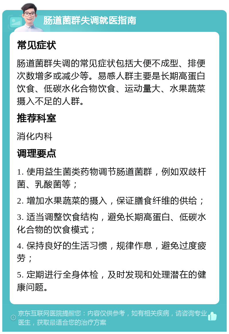 肠道菌群失调就医指南 常见症状 肠道菌群失调的常见症状包括大便不成型、排便次数增多或减少等。易感人群主要是长期高蛋白饮食、低碳水化合物饮食、运动量大、水果蔬菜摄入不足的人群。 推荐科室 消化内科 调理要点 1. 使用益生菌类药物调节肠道菌群，例如双歧杆菌、乳酸菌等； 2. 增加水果蔬菜的摄入，保证膳食纤维的供给； 3. 适当调整饮食结构，避免长期高蛋白、低碳水化合物的饮食模式； 4. 保持良好的生活习惯，规律作息，避免过度疲劳； 5. 定期进行全身体检，及时发现和处理潜在的健康问题。