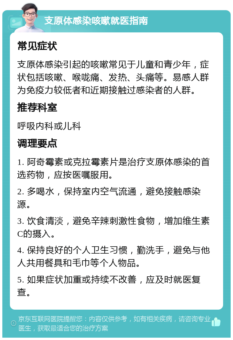 支原体感染咳嗽就医指南 常见症状 支原体感染引起的咳嗽常见于儿童和青少年，症状包括咳嗽、喉咙痛、发热、头痛等。易感人群为免疫力较低者和近期接触过感染者的人群。 推荐科室 呼吸内科或儿科 调理要点 1. 阿奇霉素或克拉霉素片是治疗支原体感染的首选药物，应按医嘱服用。 2. 多喝水，保持室内空气流通，避免接触感染源。 3. 饮食清淡，避免辛辣刺激性食物，增加维生素C的摄入。 4. 保持良好的个人卫生习惯，勤洗手，避免与他人共用餐具和毛巾等个人物品。 5. 如果症状加重或持续不改善，应及时就医复查。