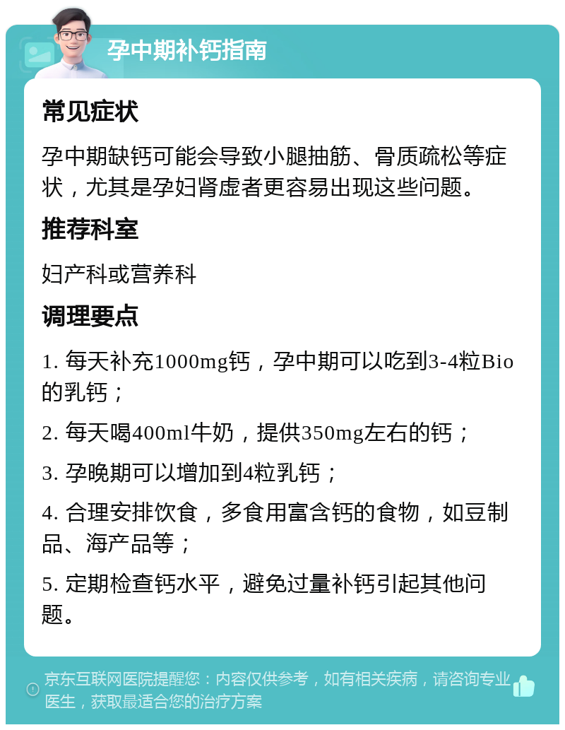 孕中期补钙指南 常见症状 孕中期缺钙可能会导致小腿抽筋、骨质疏松等症状，尤其是孕妇肾虚者更容易出现这些问题。 推荐科室 妇产科或营养科 调理要点 1. 每天补充1000mg钙，孕中期可以吃到3-4粒Bio的乳钙； 2. 每天喝400ml牛奶，提供350mg左右的钙； 3. 孕晚期可以增加到4粒乳钙； 4. 合理安排饮食，多食用富含钙的食物，如豆制品、海产品等； 5. 定期检查钙水平，避免过量补钙引起其他问题。