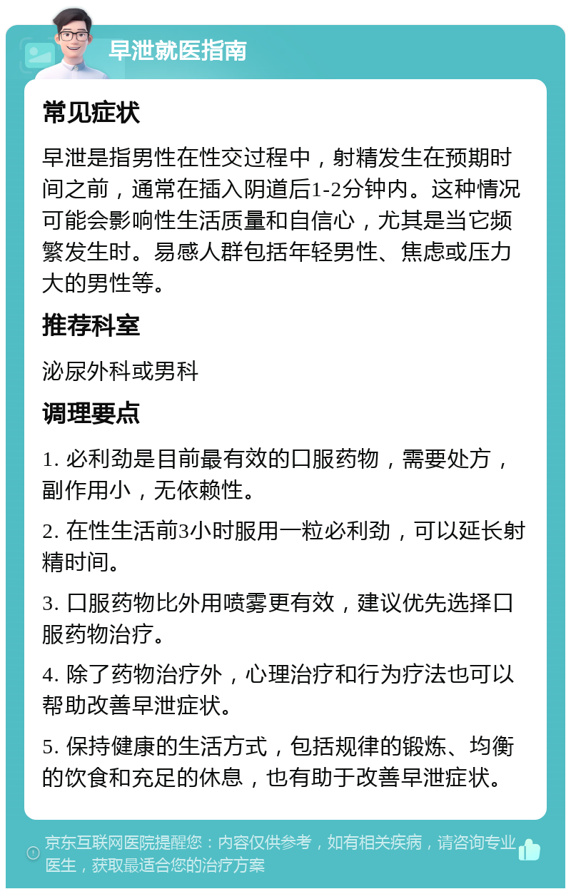 早泄就医指南 常见症状 早泄是指男性在性交过程中，射精发生在预期时间之前，通常在插入阴道后1-2分钟内。这种情况可能会影响性生活质量和自信心，尤其是当它频繁发生时。易感人群包括年轻男性、焦虑或压力大的男性等。 推荐科室 泌尿外科或男科 调理要点 1. 必利劲是目前最有效的口服药物，需要处方，副作用小，无依赖性。 2. 在性生活前3小时服用一粒必利劲，可以延长射精时间。 3. 口服药物比外用喷雾更有效，建议优先选择口服药物治疗。 4. 除了药物治疗外，心理治疗和行为疗法也可以帮助改善早泄症状。 5. 保持健康的生活方式，包括规律的锻炼、均衡的饮食和充足的休息，也有助于改善早泄症状。