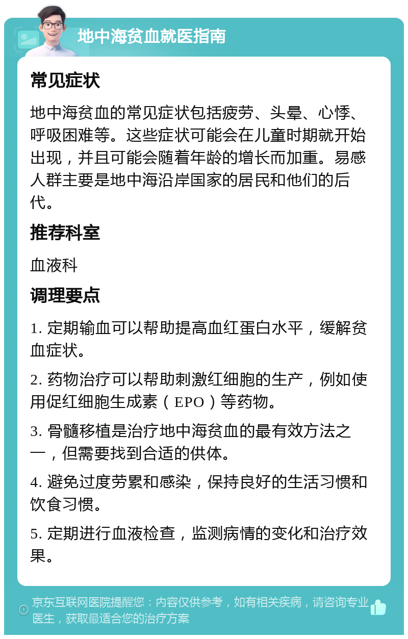 地中海贫血就医指南 常见症状 地中海贫血的常见症状包括疲劳、头晕、心悸、呼吸困难等。这些症状可能会在儿童时期就开始出现，并且可能会随着年龄的增长而加重。易感人群主要是地中海沿岸国家的居民和他们的后代。 推荐科室 血液科 调理要点 1. 定期输血可以帮助提高血红蛋白水平，缓解贫血症状。 2. 药物治疗可以帮助刺激红细胞的生产，例如使用促红细胞生成素（EPO）等药物。 3. 骨髓移植是治疗地中海贫血的最有效方法之一，但需要找到合适的供体。 4. 避免过度劳累和感染，保持良好的生活习惯和饮食习惯。 5. 定期进行血液检查，监测病情的变化和治疗效果。