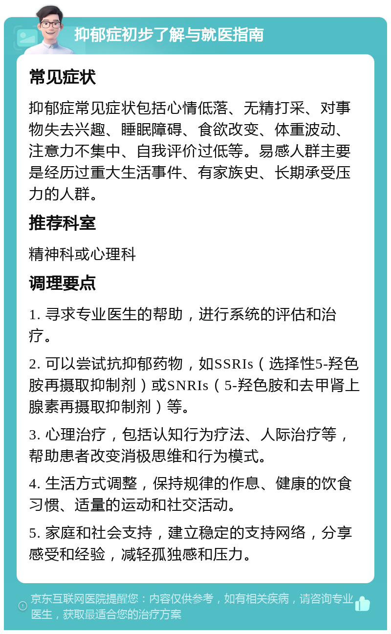 抑郁症初步了解与就医指南 常见症状 抑郁症常见症状包括心情低落、无精打采、对事物失去兴趣、睡眠障碍、食欲改变、体重波动、注意力不集中、自我评价过低等。易感人群主要是经历过重大生活事件、有家族史、长期承受压力的人群。 推荐科室 精神科或心理科 调理要点 1. 寻求专业医生的帮助，进行系统的评估和治疗。 2. 可以尝试抗抑郁药物，如SSRIs（选择性5-羟色胺再摄取抑制剂）或SNRIs（5-羟色胺和去甲肾上腺素再摄取抑制剂）等。 3. 心理治疗，包括认知行为疗法、人际治疗等，帮助患者改变消极思维和行为模式。 4. 生活方式调整，保持规律的作息、健康的饮食习惯、适量的运动和社交活动。 5. 家庭和社会支持，建立稳定的支持网络，分享感受和经验，减轻孤独感和压力。