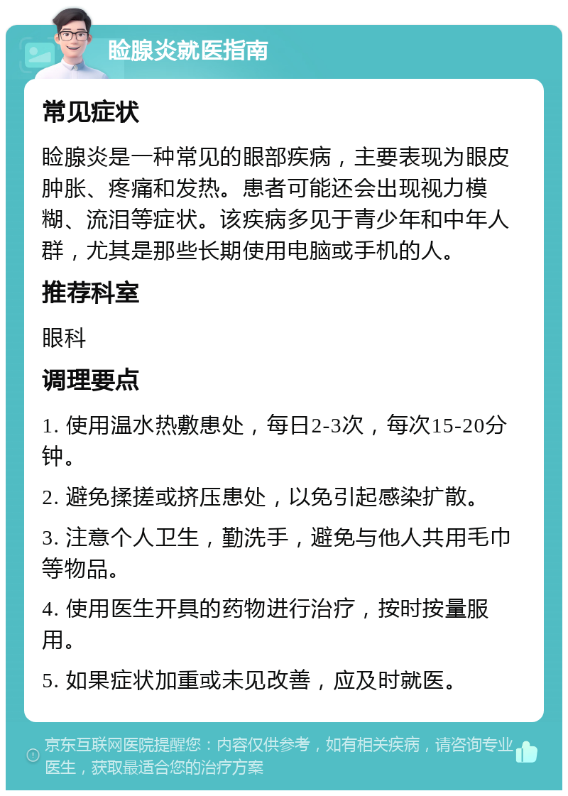 睑腺炎就医指南 常见症状 睑腺炎是一种常见的眼部疾病，主要表现为眼皮肿胀、疼痛和发热。患者可能还会出现视力模糊、流泪等症状。该疾病多见于青少年和中年人群，尤其是那些长期使用电脑或手机的人。 推荐科室 眼科 调理要点 1. 使用温水热敷患处，每日2-3次，每次15-20分钟。 2. 避免揉搓或挤压患处，以免引起感染扩散。 3. 注意个人卫生，勤洗手，避免与他人共用毛巾等物品。 4. 使用医生开具的药物进行治疗，按时按量服用。 5. 如果症状加重或未见改善，应及时就医。