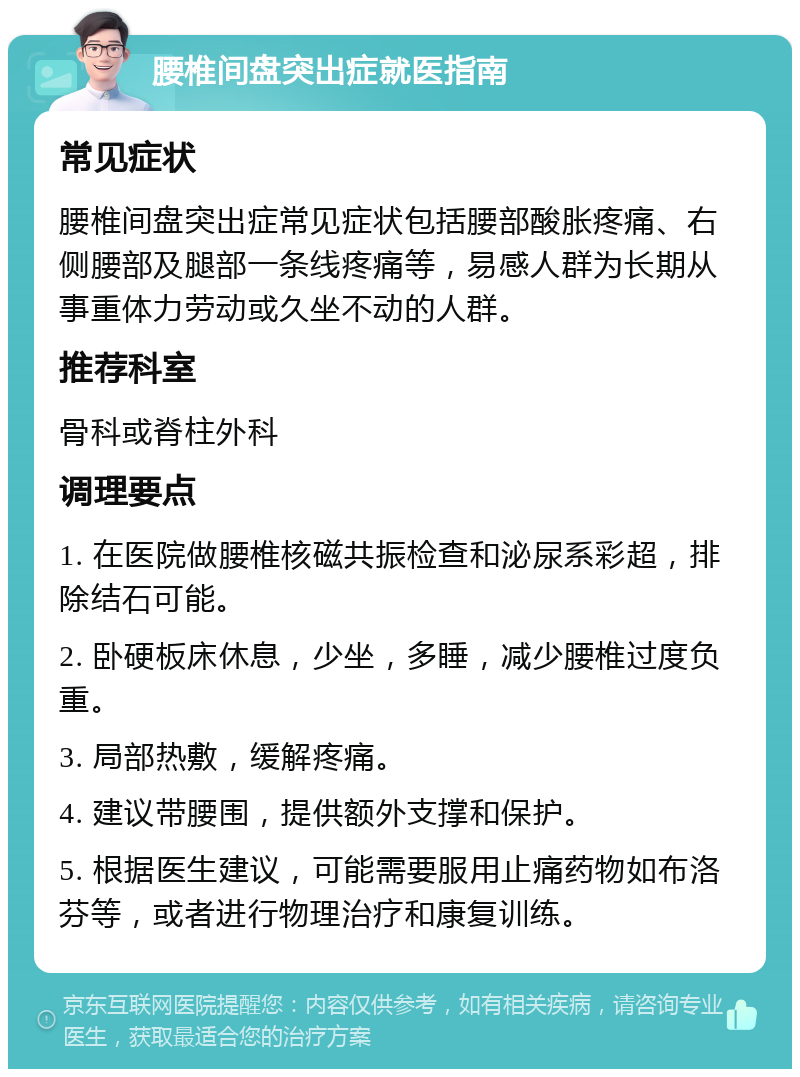 腰椎间盘突出症就医指南 常见症状 腰椎间盘突出症常见症状包括腰部酸胀疼痛、右侧腰部及腿部一条线疼痛等，易感人群为长期从事重体力劳动或久坐不动的人群。 推荐科室 骨科或脊柱外科 调理要点 1. 在医院做腰椎核磁共振检查和泌尿系彩超，排除结石可能。 2. 卧硬板床休息，少坐，多睡，减少腰椎过度负重。 3. 局部热敷，缓解疼痛。 4. 建议带腰围，提供额外支撑和保护。 5. 根据医生建议，可能需要服用止痛药物如布洛芬等，或者进行物理治疗和康复训练。