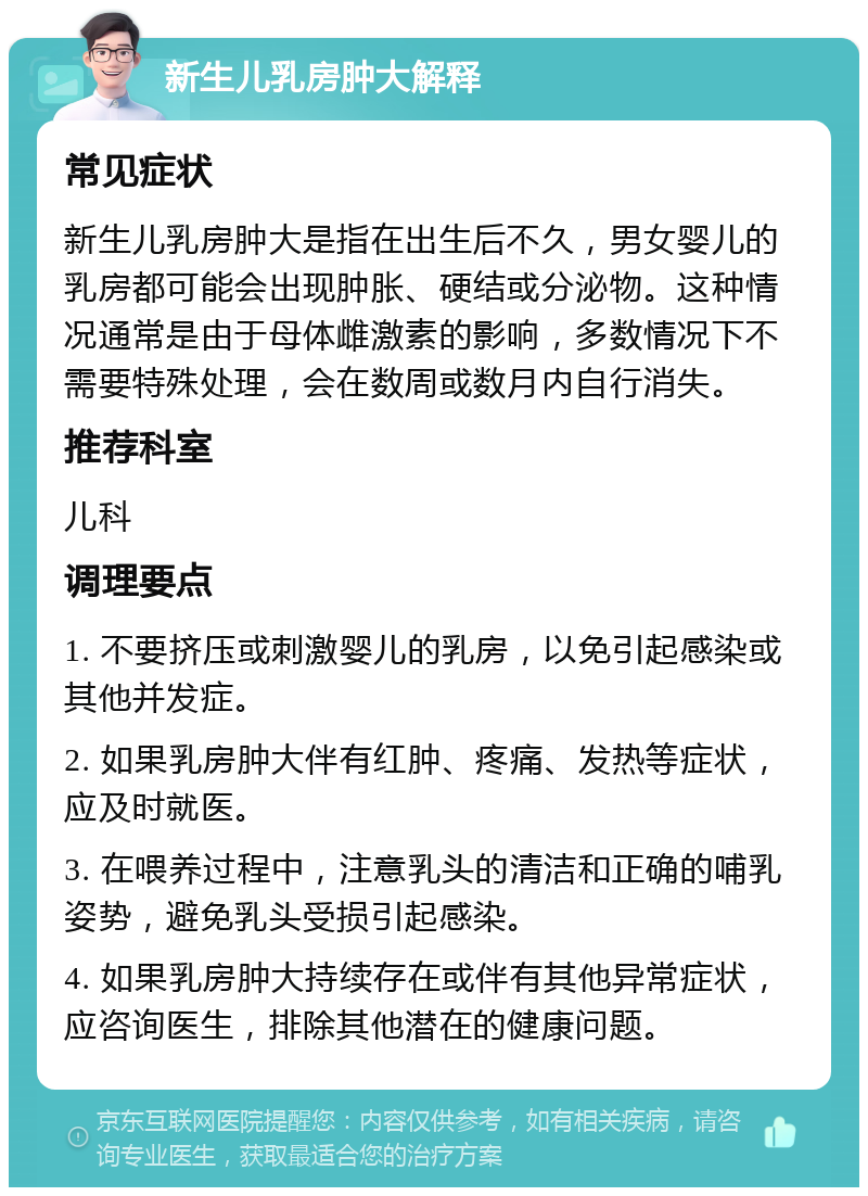 新生儿乳房肿大解释 常见症状 新生儿乳房肿大是指在出生后不久，男女婴儿的乳房都可能会出现肿胀、硬结或分泌物。这种情况通常是由于母体雌激素的影响，多数情况下不需要特殊处理，会在数周或数月内自行消失。 推荐科室 儿科 调理要点 1. 不要挤压或刺激婴儿的乳房，以免引起感染或其他并发症。 2. 如果乳房肿大伴有红肿、疼痛、发热等症状，应及时就医。 3. 在喂养过程中，注意乳头的清洁和正确的哺乳姿势，避免乳头受损引起感染。 4. 如果乳房肿大持续存在或伴有其他异常症状，应咨询医生，排除其他潜在的健康问题。