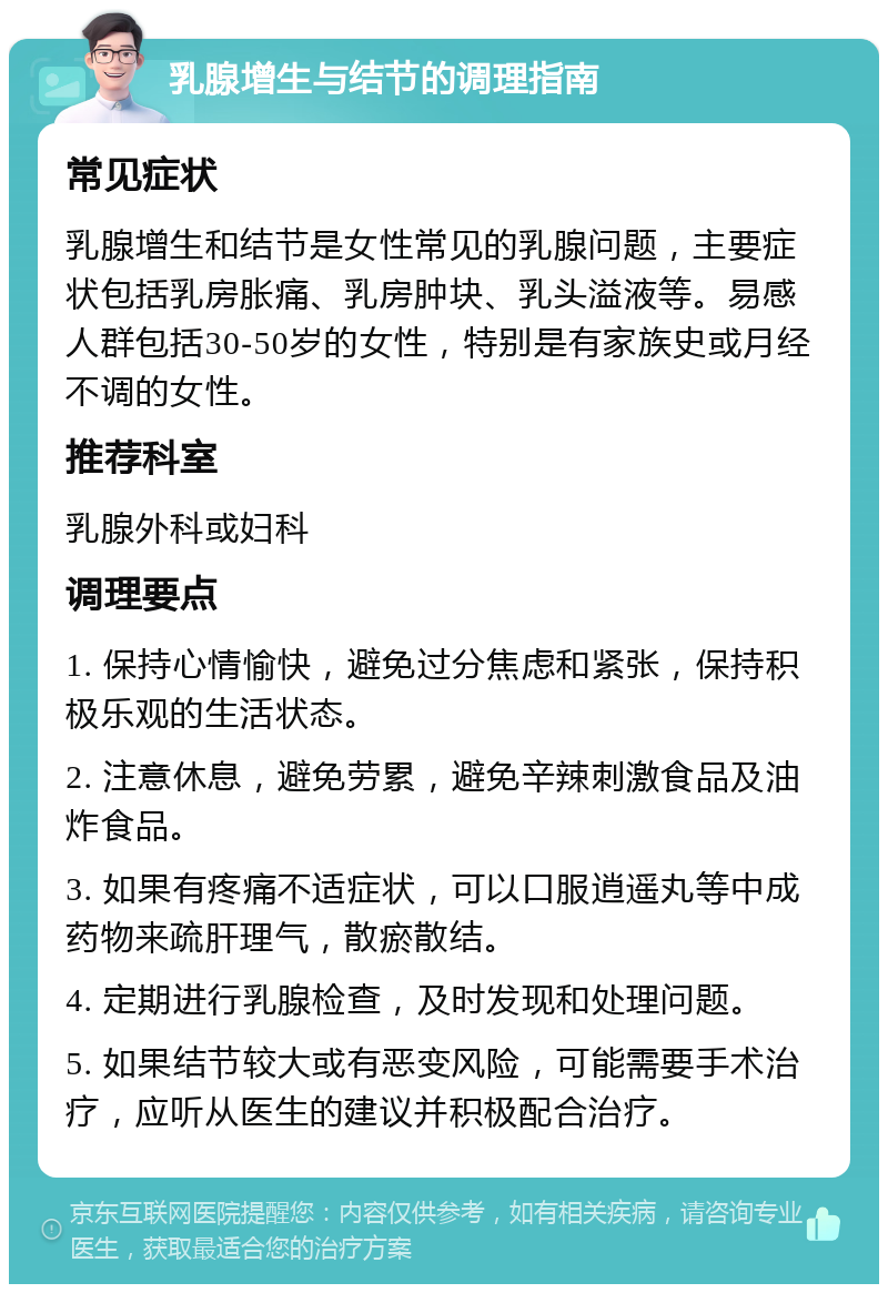 乳腺增生与结节的调理指南 常见症状 乳腺增生和结节是女性常见的乳腺问题，主要症状包括乳房胀痛、乳房肿块、乳头溢液等。易感人群包括30-50岁的女性，特别是有家族史或月经不调的女性。 推荐科室 乳腺外科或妇科 调理要点 1. 保持心情愉快，避免过分焦虑和紧张，保持积极乐观的生活状态。 2. 注意休息，避免劳累，避免辛辣刺激食品及油炸食品。 3. 如果有疼痛不适症状，可以口服逍遥丸等中成药物来疏肝理气，散瘀散结。 4. 定期进行乳腺检查，及时发现和处理问题。 5. 如果结节较大或有恶变风险，可能需要手术治疗，应听从医生的建议并积极配合治疗。