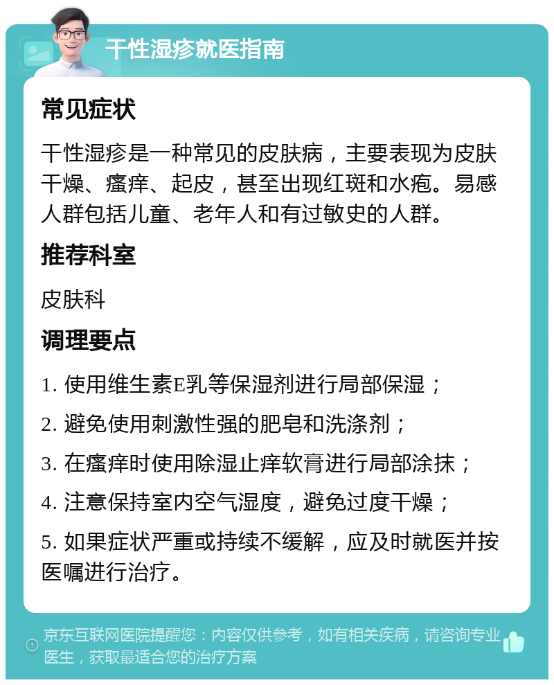 干性湿疹就医指南 常见症状 干性湿疹是一种常见的皮肤病，主要表现为皮肤干燥、瘙痒、起皮，甚至出现红斑和水疱。易感人群包括儿童、老年人和有过敏史的人群。 推荐科室 皮肤科 调理要点 1. 使用维生素E乳等保湿剂进行局部保湿； 2. 避免使用刺激性强的肥皂和洗涤剂； 3. 在瘙痒时使用除湿止痒软膏进行局部涂抹； 4. 注意保持室内空气湿度，避免过度干燥； 5. 如果症状严重或持续不缓解，应及时就医并按医嘱进行治疗。