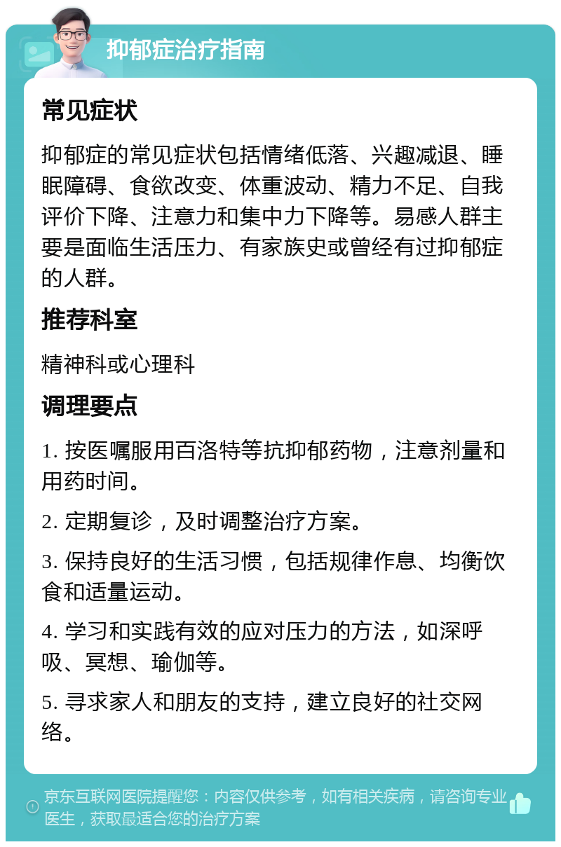 抑郁症治疗指南 常见症状 抑郁症的常见症状包括情绪低落、兴趣减退、睡眠障碍、食欲改变、体重波动、精力不足、自我评价下降、注意力和集中力下降等。易感人群主要是面临生活压力、有家族史或曾经有过抑郁症的人群。 推荐科室 精神科或心理科 调理要点 1. 按医嘱服用百洛特等抗抑郁药物，注意剂量和用药时间。 2. 定期复诊，及时调整治疗方案。 3. 保持良好的生活习惯，包括规律作息、均衡饮食和适量运动。 4. 学习和实践有效的应对压力的方法，如深呼吸、冥想、瑜伽等。 5. 寻求家人和朋友的支持，建立良好的社交网络。