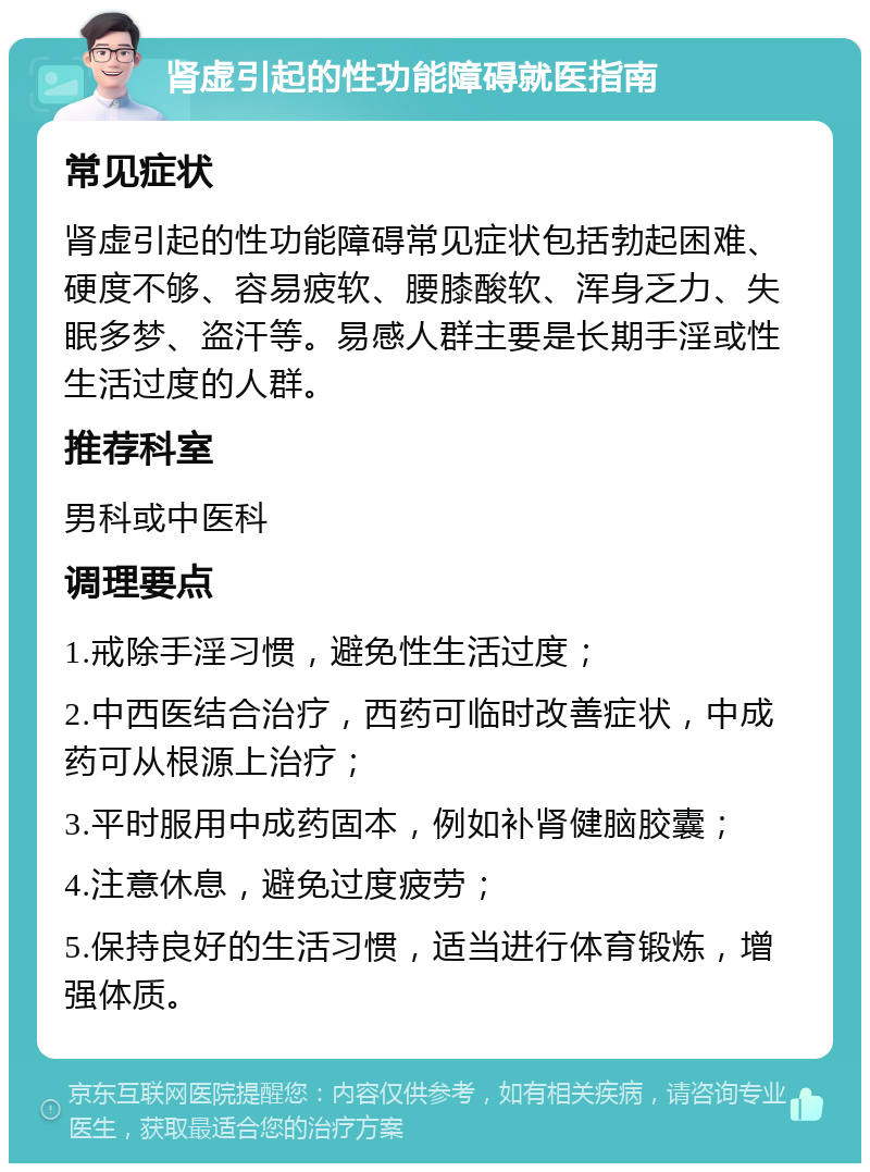 肾虚引起的性功能障碍就医指南 常见症状 肾虚引起的性功能障碍常见症状包括勃起困难、硬度不够、容易疲软、腰膝酸软、浑身乏力、失眠多梦、盗汗等。易感人群主要是长期手淫或性生活过度的人群。 推荐科室 男科或中医科 调理要点 1.戒除手淫习惯，避免性生活过度； 2.中西医结合治疗，西药可临时改善症状，中成药可从根源上治疗； 3.平时服用中成药固本，例如补肾健脑胶囊； 4.注意休息，避免过度疲劳； 5.保持良好的生活习惯，适当进行体育锻炼，增强体质。